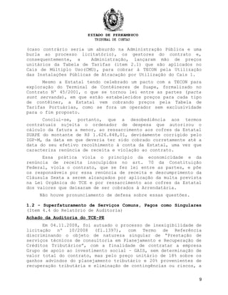 (caso contrário seria um absurdo na Administração Pública e uma
burla ao processo licitatório), os gestores do contrato e,
consequentemente, a Administração, lançaram mão de preços
unitários da Tabela de Tarifas (item 2.1) que são aplicados no
Cais de Múltiplo Uso(CMU), para cobrar à TECON pela Utilização
das Instalações Públicas de Atracação por Utilização do Cais 1.
Mesmo a Estatal tendo celebrado um pacto com a TECON para
exploração do Terminal de Contêineres de Suape, formalizado no
Contrato Nº 45/2001, o que se tornou lei entre as partes (pacta
sunt servanda), em que estão estabelecidos preços para cada tipo
de contêiner, a Estatal vem cobrando preços pela Tabela de
Tarifas Portuárias, como se fora um operador sem exclusividade
para o fim proposto.
Conclui-se, portanto, que a desobediência aos termos
contratuais sujeita o ordenador de despesa que autorizou o
cálculo da fatura a menor, ao ressarcimento aos cofres da Estatal
SUAPE do montante de R$ 1.626.848,01, devidamente corrigido pelo
IGP-M, da data em que deveria ter sido cobrado corretamente até a
data do seu efetivo recolhimento à conta da Estatal, uma vez que
caracteriza renúncia de receita e violação ao contrato.
Essa prática viola o princípio da economicidade e da
renúncia de receita insculpidos no art. 70 da Constituição
Federal, viola o contrato, que se fez lei entre as partes, e põe
os responsáveis por essa renúncia de receita e descumprimento da
Cláusula Sexta a serem alcançados por aplicação da multa prevista
na Lei Orgânica do TCE e por ressarcimento aos cofres da Estatal
dos valores que deixaram de ser cobrados à Arrendatária.
Não houve pronunciamento de defesa sobre essas questões.
1.2 - Superfaturamento de Serviços Comuns, Pagos como Singulares
(Item 4.4 do Relatório de Auditoria)
Achado da Auditoria do TCE-PE
Em 04.11.2008, foi autuado o processo de inexigibilidade de
licitação nº 10/2008 (fl.1397), com Termo de Referência
discriminando o objeto de natureza singular de “Prestação de
serviços técnicos de consultoria em Planejamento e Recuperação de
Créditos Tributários”, com a finalidade de contratar a empresa
Grupo de apoio ao investimento social – GAIS, sem determinação de
valor total do contrato, mas pelo preço unitário de 18% sobre os
ganhos advindos do planejamento tributário e 20% provenientes de
recuperação tributária e eliminação de contingências ou riscos, a
9
 