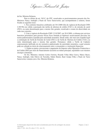 Superior Tribunal de Justiça
da Sra. Ministra Relatora.
Para os efeitos do art. 543-C, do CPC, ressalvados os posicionamentos pessoais dos Srs.
Ministros Nancy Andrighi e Paulo de Tarso Sanseverino, que acompanharam a relatora, foram
fixadas as seguintes teses:
1. Nos contratos bancários celebrados até 30.4.2008 (fim da vigência da Resolução CMN
2.303/96) era válida a pactuação das tarifas de abertura de crédito (TAC) e de emissão de carnê
(TEC), ou outra denominação para o mesmo fato gerador, ressalvado o exame de abusividade em
cada caso concreto;
2. Com a vigência da Resolução CMN 3.518/2007, em 30.4.2008, a cobrança por serviços
bancários prioritários para pessoas físicas ficou limitada às hipóteses taxativamente previstas em
norma padronizadora expedida pela autoridade monetária. Desde então, não mais tem respaldo legal
a contratação da Tarifa de Emissão de Carnê (TEC) e da Tarifa de Abertura de Crédito (TAC), ou
outra denominação para o mesmo fato gerador. Permanece válida a Tarifa de Cadastro
expressamente tipificada em ato normativo padronizador da autoridade monetária, a qual somente
pode ser cobrada no início do relacionamento entre o consumidor e a instituição financeira;
3. Podem as partes convencionar o pagamento do Imposto sobre Operações Financeiras e
de Crédito (IOF) por meio de financiamento acessório ao mútuo principal, sujeitando-o aos mesmos
encargos contratuais.
Os Srs. Ministros Antonio Carlos Ferreira, Ricardo Villas Bôas Cueva, Marco Buzzi,
Nancy Andrighi, João Otávio de Noronha, Sidnei Beneti, Raul Araújo Filho e Paulo de Tarso
Sanseverino votaram com a Sra. Ministra Relatora.
A informação disponível não será considerada para fins de contagem de prazos
recursais
(Ato nº 135 - Art. 6º e Ato nº 172 - Art. 5º)
Página 2 de 2
 