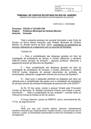TCE-RJ
PROCESSO Nº 233.925-7/05
RUBRICA FLS.: 23
TRIBUNAL DE CONTAS DO ESTADO DO RIO DE JANEIRO
GABINETE DO CONSELHEIRO MARCO ANTONIO BARBOSA DE ALENCAR
VOTO GC-3 51972/2006
Processo: TCE-RJ nº 233.925-7/05
Origem: Prefeitura Municipal de Cardoso Moreira
Assunto: Consulta
Trata o presente processo de consulta formulada a esta Corte de
Contas, na forma abaixo transcrita, pelo Prefeito Municipal de Cardoso
Moreira, Sr. Renato Jacinto da Silva, sobre contratação de prestadores de
serviços, efetuando-se o pagamento com os recursos de Royalties.
“CONSULTA:
I – Para a contabilização das despesas geradas em face da
contratação de prestadores de serviço, é correto utilizarmos o elemento
3390.39 (outros serviços de terceiros – pessoas jurídicas), efetuando o
pagamento através de Recursos de Royalties?
II – Para contabilização das despesas geradas em face da
contratação de prestadores de serviços, é correto utilizarmos o elemento
3190.34 (outras despesas de pessoal decorrentes de contratos de
terceirização), efetuando o pagamento através dos recursos de Royalties?
III – Qual seria o adequado elemento de despesas que deve ser
utilizado para a contabilização dos gastos com a contratação de prestadores
de serviços através de eventual formalização de parceria com uma OSCIP?”
Às fls. 03 dos autos, consta o parecer firmado pelo Procurador
Jurídico do Município, Sr. Rodrigo Cavalcante Feitoza, que instado a opinar,
recomenda, “ ... dada a complexidade de seu conteúdo.”, consulta direta ao
Tribunal de Contas do Estado do Rio de Janeiro.
O Corpo Instrutivo, quanto ao MÉRITO, opina, resumidamente (fls.
11/13) da seguinte forma:
“ (...)
Ainda que seja uma consulta objetiva, devemos cautelosamente
identificar conteúdos que, freqüentemente, ensejam dúvidas, e que porvezes não se
misturam, a saber: a) Classificação Orçamentária; b) forma de contratação e c) fonte
de pagamento.
 