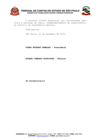 TRIBUNAL DE CONTAS DO ESTADO DE SÃO PAULO
GABINETE DO CONSELHEIRO EDGARD CAMARGO RODRIGUES
ENDEREÇO: Av. Rangel Pestana,315, 3º A II – Centro – SP – CEP: 01017-906 - PABX: 3292-3529
INTERNET: www.tce.sp.gov.br - E-MAIL: gcecr@tce.sp.gov.br
O processo ficará disponível aos interessados para
vista e extração de cópia, independentemente de requerimento,
no Cartório do Conselheiro Relator.
Publique-se.
São Paulo, 01 de setembro de 2015.
DIMAS EDUARDO RAMALHO – Presidente
EDGARD CAMARGO RODRIGUES – Relator
TC-001252/014/13
 