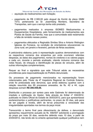 – aquisição de medicamentos sem licitação;
– pagamento de R$ 2.300,00 pelo aluguel da Kombi de placa GMM
7313, pertencente ao Sr. Josemberg Monteiro, Secretário de
Transportes, sem que o serviço tenha sido prestado;
– pagamentos realizados à empresa ISOMED Medicamentos e
Equipamentos Hospitalares, pelo fornecimento de medicamentos aos
Postos de Saúde da Família, mas que a comunidade está reclamando
a falta de remédio nesses postos;
– pagamentos efetuados a Reginaldo Simões Silva e Antonio Welington
Iglesias da Fonseca, na condição de orientadores educacionais na
zona rural, em janeiro e fevereiro, período de férias escolares.
A peticionária elaborou junto à representação quadros demonstrativos com
os respectivos números dos empenhos por onde ocorreram referidas
despesas, as datas dos pagamentos, nomes do credores e os valores pagos
a cada um, durante o período analisado, citando inclusive números das
notas fiscais, de cheques e identificação de placas de veículos, além de
outras informações complementares,
Requer ao final a signatária que este Tribunal adote as necessárias
providências para responsabilização do Prefeito denunciado.
Os processos de pagamento mencionados na representação foram
colacionados pelo Titular da 4ª Inspetoria Regional de Controle Externo,
onde foi protocolada esta denúncia, que ainda elaborou quadros com a
relação resumida dos 69 processos anexados, às fls. 42 a 44, cujas
despesas somam R$ 206.059,06.
Distribuído o processo por sorteio para este Gabinete foi determinada de
imediato a notificação do Gestor, feita através do Edital nº 030/2012,
publicado no Diário Oficial do Estado de 30/03/2012, para que apresentasse
esclarecimentos e justificativas pertinentes, no prazo de 20 dias, sob pena
de ser julgado à revelia, além de ter-se presumida a veracidade das
irregularidades apontadas nos termos da peça inicial.
Transcorrido o termo final para oferecimento da defesa, o denunciado
apresentou requerimento autuado às fls. 556/557 solicitando a prorrogação
do prazo por mais 30 dias, sendo-lhe deferido mais 10 dias, a partir de
23/04/2012, não tendo ele no entanto apresentado qualquer justificativa nem
3
 