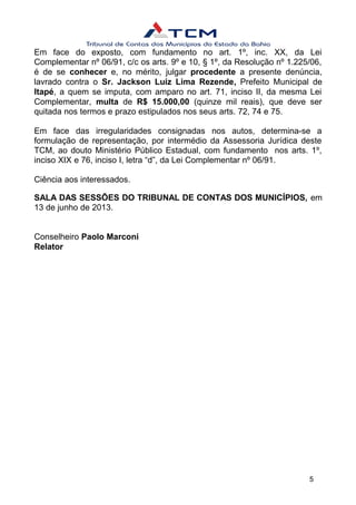 Em face do exposto, com fundamento no art. 1º, inc. XX, da Lei
Complementar nº 06/91, c/c os arts. 9º e 10, § 1º, da Resolução nº 1.225/06,
é de se conhecer e, no mérito, julgar procedente a presente denúncia,
lavrado contra o Sr. Jackson Luiz Lima Rezende, Prefeito Municipal de
Itapé, a quem se imputa, com amparo no art. 71, inciso II, da mesma Lei
Complementar, multa de R$ 15.000,00 (quinze mil reais), que deve ser
quitada nos termos e prazo estipulados nos seus arts. 72, 74 e 75.
Em face das irregularidades consignadas nos autos, determina-se a
formulação de representação, por intermédio da Assessoria Jurídica deste
TCM, ao douto Ministério Público Estadual, com fundamento nos arts. 1º,
inciso XIX e 76, inciso I, letra “d”, da Lei Complementar nº 06/91.
Ciência aos interessados.
SALA DAS SESSÕES DO TRIBUNAL DE CONTAS DOS MUNICÍPIOS, em
13 de junho de 2013.
Conselheiro Paolo Marconi
Relator
5
 