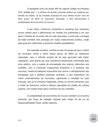 DCS
O parágrafo único do artigo 995 do vigente Código de Processo
Civil, dispõe que: “ A eficácia da decisão recorrida poderá ser suspensa por
decisão do relator, se da imediata produção de seus efeitos houver risco de
dano grave, de difícil ou impossível reparação, e ficar demonstrada a
probabilidade de provimento do recurso.”
A par disso, mostra-se necessária a presença dos requisitos
acima citados para o deferimento da medida ora pretendida e em que
pese o Projeto de lei ainda não ter sido aprovado, é certo que a ameaça
de lesão também tem proteção em nosso ordenamento jurídico, razão
pela qual tem cabimento a presente medida acautelatória.
Em cognição sumária, verifica-se que há perigo de que o erário
do município venha a sofrer danos grave, de difícil ou impossível
reparação, caso o referido projeto de lei seja aprovado pelo Poder
Legislativo, pois diante da crise econômica atualmente enfrentada pelo
ente público, com a queda da arrecadação dos valores referentes aos
royalties, com a crescente insegurança financeira e a escassez dos
recursos, revela-se bastante improvável que ocorra o adimplemento das
obrigações que o prefeito pretende contratar, o que acarretaria um
maior endividamento do município, agravando a situação de suas
finanças, que já se encontra fragilizada, sendo no mínimo temerário que
o chefe do Executivo venha a efetuar operações de crédito da vultosa
quantia, nos meses finais para o término de seu mandato.
A probabilidade de provimento do recurso também se encontra
presente, por força da vedação imposta pelo artigo 42 da Lei de
Responsabilidade Fiscal, senão vejamos:
27
 