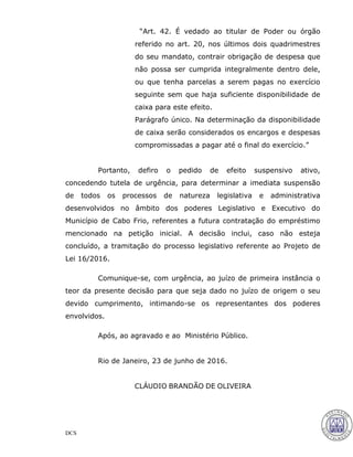 DCS
“Art. 42. É vedado ao titular de Poder ou órgão
referido no art. 20, nos últimos dois quadrimestres
do seu mandato, contrair obrigação de despesa que
não possa ser cumprida integralmente dentro dele,
ou que tenha parcelas a serem pagas no exercício
seguinte sem que haja suficiente disponibilidade de
caixa para este efeito.
Parágrafo único. Na determinação da disponibilidade
de caixa serão considerados os encargos e despesas
compromissadas a pagar até o final do exercício.”
Portanto, defiro o pedido de efeito suspensivo ativo,
concedendo tutela de urgência, para determinar a imediata suspensão
de todos os processos de natureza legislativa e administrativa
desenvolvidos no âmbito dos poderes Legislativo e Executivo do
Município de Cabo Frio, referentes a futura contratação do empréstimo
mencionado na petição inicial. A decisão inclui, caso não esteja
concluído, a tramitação do processo legislativo referente ao Projeto de
Lei 16/2016.
Comunique-se, com urgência, ao juízo de primeira instância o
teor da presente decisão para que seja dado no juízo de origem o seu
devido cumprimento, intimando-se os representantes dos poderes
envolvidos.
Após, ao agravado e ao Ministério Público.
Rio de Janeiro, 23 de junho de 2016.
CLÁUDIO BRANDÃO DE OLIVEIRA
28
 
