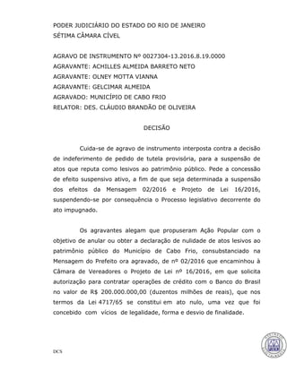 DCS
PODER JUDICIÁRIO DO ESTADO DO RIO DE JANEIRO
SÉTIMA CÂMARA CÍVEL
AGRAVO DE INSTRUMENTO Nº 0027304-13.2016.8.19.0000
AGRAVANTE: ACHILLES ALMEIDA BARRETO NETO
AGRAVANTE: OLNEY MOTTA VIANNA
AGRAVANTE: GELCIMAR ALMEIDA
AGRAVADO: MUNICÍPIO DE CABO FRIO
RELATOR: DES. CLÁUDIO BRANDÃO DE OLIVEIRA
DECISÃO
Cuida-se de agravo de instrumento interposta contra a decisão
de indeferimento de pedido de tutela provisória, para a suspensão de
atos que reputa como lesivos ao patrimônio público. Pede a concessão
de efeito suspensivo ativo, a fim de que seja determinada a suspensão
dos efeitos da Mensagem 02/2016 e Projeto de Lei 16/2016,
suspendendo-se por consequência o Processo legislativo decorrente do
ato impugnado.
Os agravantes alegam que propuseram Ação Popular com o
objetivo de anular ou obter a declaração de nulidade de atos lesivos ao
patrimônio público do Município de Cabo Frio, consubstanciado na
Mensagem do Prefeito ora agravado, de nº 02/2016 que encaminhou à
Câmara de Vereadores o Projeto de Lei nº 16/2016, em que solicita
autorização para contratar operações de crédito com o Banco do Brasil
no valor de R$ 200.000.000,00 (duzentos milhões de reais), que nos
termos da Lei 4717/65 se constitui em ato nulo, uma vez que foi
concebido com vícios de legalidade, forma e desvio de finalidade.
26
CLAUDIO BRANDAO DE OLIVEIRA:000015376 Assinado em 29/06/2016 18:08:15
Local: GAB. DES CLAUDIO BRANDAO DE OLIVEIRA
 