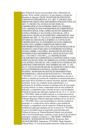pelo Tribunal de Justiça com jurisdição sobre o Município em
questão. Nesse sentido, transcrevo, no que importa, a ementa do
Mandado de Injunção 708-DF: MANDADO DE INJUNÇÃO.
GARANTIA FUNDAMENTAL (CF, ART. 5º, INCISO LXXI).
DIREITO DE GREVE DOS SERVIDORES PÚBLICOS CIVIS (CF,
ART. 37, INCISO VII). EVOLUÇÃO DO TEMA NA
JURISPRUDÊNCIA DO SUPREMO TRIBUNAL FEDERAL
(STF). DEFINIÇÃO DOS PARÂMETROS DE COMPETÊNCIA
CONSTITUCIONAL PARA APRECIAÇÃO NO ÂMBITO DA
JUSTIÇA FEDERAL E DA JUSTIÇA ESTADUAL ATÉ A
EDIÇÃO DA LEGISLAÇÃO ESPECÍFICA PERTINENTE, NOS
TERMOS DO ART. 37, VII, DA CF. EM OBSERVÂNCIA AOS
DITAMES DA SEGURANÇA JURÍDICA E À EVOLUÇÃO
JURISPRUDENCIAL NA INTERPRETAÇÃO DA OMISSÃO
LEGISLATIVA SOBRE O DIREITO DE GREVE DOS
SERVIDORES PÚBLICOS CIVIS, FIXAÇÃO DO PRAZO DE 60
(SESSENTA) DIAS PARA QUE O CONGRESSO NACIONAL
LEGISLE SOBRE A MATÉRIA. MANDADO DE INJUNÇÃO
DEFERIDO PARA DETERMINAR A APLICAÇÃO DAS LEIS
Nos 7.701/1988 E 7.783/1989. [...].6. DEFINIÇÃO DOS
PARÂMETROS DE COMPETÊNCIA CONSTITUCIONAL PARA
APRECIAÇÃO DO TEMA NO ÂMBITO DA JUSTIÇA FEDERAL
E DA JUSTIÇA ESTADUAL ATÉ A EDIÇÃO DA LEGISLAÇÃO
ESPECÍFICA PERTINENTE, NOS TERMOS DO ART. 37, VII,
DA CF. FIXAÇÃO DO PRAZO DE 60 (SESSENTA) DIAS PARA
QUE O CONGRESSO NACIONAL LEGISLE SOBRE A
MATÉRIA. MANDADO DE INJUNÇÃO DEFERIDO PARA
DETERMINAR A APLICAÇÃO DAS LEIS Nos 7.701/1988 E
7.783/1989. [...] 6.3. Até a devida disciplina legislativa, devem-se
definir as situações provisórias de competência constitucional para a
apreciação desses dissídios no contexto nacional, regional, estadual e
municipal. Assim, nas condições acima especificadas, se a
paralisação for de âmbito nacional, ou abranger mais de uma região
da justiça federal, ou ainda, compreender mais de uma unidade da
federação, a competência para o dissídio de greve será do Superior
Tribunal de Justiça (por aplicação analógica do art. 2o, I, "a", da Lei
no 7.701/1988). Ainda no âmbito federal, se a controvérsia estiver
adstrita a uma única região da justiça federal, a competência será dos
Tribunais Regionais Federais (aplicação analógica do art. 6o da Lei
no 7.701/1988). Para o caso da jurisdição no contexto estadual ou
municipal, se a controvérsia estiver adstrita a uma unidade da
federação, a competência será do respectivo Tribunal de Justiça
(também por aplicação analógica do art. 6o da Lei no 7.701/1988).
As greves de âmbito local ou municipal serão dirimidas pelo
Tribunal de Justiça ou Tribunal Regional Federal com jurisdição
sobre o local da paralisação, conforme se trate de greve de servidores
municipais, estaduais ou federais. [...] MI 708/DF - DISTRITO
FEDERAL. MANDADO DE INJUNÇÃO. Relator(a): Min.
GILMAR MENDES. Julgamento: 25/10/2007. Órgão Julgador:
Tribunal Pleno. À vista do precedente transcrito, tenho por certa a
 