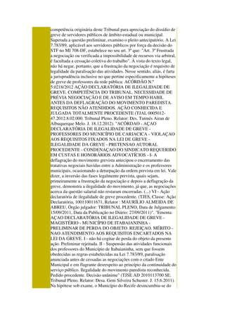 competência originária deste Tribunal para apreciação do dissídio de
greve de servidores públicos de âmbito estadual ou municipal.
Superada a questão preliminar, examino o pleito antecipatório. A Lei
7.783/89, aplicável aos servidores públicos por força da decisão do
STF no MI 708-DF, estabelece no seu art. 3º que: "Art. 3º Frustrada
a negociação ou verificada a impossibilidade de recursos via arbitral,
é facultada a cessação coletiva do trabalho". À vista do texto legal,
não há negar, portanto, que a frustração da negociação é requisito de
legalidade da paralisação das atividades. Nesse sentido, aliás, é farta
a jurisprudência inclusive no que pertine especificamente a hipóteses
de greve de professores da rede pública: ACÓRDÃO N.º
5.0218/2012 AÇÃO DECLARATÓRIA DE ILEGALIDADE DE
GREVE. COMPETÊNCIA DO TRIBUNAL. NECESSIDADE DE
PRÉVIA NEGOCIAÇÃO E DE AVISO EM TEMPO HABIL
ANTES DA DEFLAGRAÇÃO DO MOVIMENTO PAREDISTA.
REQUISITOS NÃO ATENDIDOS. AÇÃO CONHECIDA E
JULGADA TOTALMENTE PROCEDENTE (TJAL 0005012-
47.2012.8.02.000. Tribunal Pleno. Relator: Des. Tutmés Airan de
Albuquerque Melo. J. 18.12.2012). "ACÓRDAO - AÇAO
DECLARATÓRIA DE ILEGALIDADE DE GREVE -
PROFESSORES DO MUNICÍPIO DE CARIACICA - VIOLAÇAO
AOS REQUISITOS FIXADOS NA LEI DE GREVE -
ILEGALIDADE DA GREVE - PRETENSAO AUTORAL
PROCEDENTE - CONDENAÇAO DO SINDICATO REQUERIDO
EM CUSTAS E HONORÁRIOS ADVOCATÍCIOS - I- A
deflagração do movimento grevista antecipou o encerramento das
tratativas negociais havidas entre a Administração e os professores
municipais, ocasionando a deturpação da ordem prevista em lei. Vale
dizer, a inversão das fases legalmente prevista, quais sejam,
primeiramente a frustração da negociação e depois a deflagração da
greve, demonstra a ilegalidade do movimento, já que, as negociações
acerca da questão salarial não restaram encerradas. (...) VI - Ação
declaratória de ilegalidade de greve procedente. (TJES, Classe: Ação
Declaratória, 100110011671, Relator : MAURÍLIO ALMEIDA DE
ABREU, Órgão julgador: TRIBUNAL PLENO, Data de Julgamento:
15/09/2011, Data da Publicação no Diário: 27/09/2011)". "Ementa:
AÇAO DECLARATÓRIA DE ILEGALIDADE DE GREVE -
MAGISTÉRIO - MUNICÍPIO DE ITABAIANINHA -
PRELIMINAR DE PERDA DO OBJETO. REJEIÇAO. MÉRITO -
NAO ATENDIMENTO AOS REQUISITOS ENCARTADOS NA
LEI DA GREVE. I - não há cogitar de perda do objeto da presente
ação. Preliminar rejeitada. II - Suspensão das atividades funcionais
dos professores do Município de Itabaianinha, sem que fossem
obedecidas as regras estabelecidas na Lei 7.783/89, paralisação
anunciada antes de cessadas as negociações com o citado Ente
Municipal e em flagrante desrespeito ao princípio da continuidade do
serviço público. Ilegalidade do movimento paredista reconhecida.
Pedido procedente. Decisão unânime" (TJSE AD 2010113700 SE.
Tribunal Pleno. Relator: Desa. Geni Silveira Schuster. J. 15.6.2011).
Na hipótese sob exame, o Município do Recife desincumbiu-se do
 