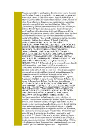 ônus de provar não só a deflagração do movimento (anexo 1), como
também o fato de que as negociações com a categoria encontravam-
se em curso (anexo 2). Sob outro ângulo, importa destacar que a
educação, direito constitucionalmente assegurado a todos, visando ao
pleno desenvolvimento da pessoa, seu preparo para o exercício da
cidadania e sua qualificação para o trabalho (art. 205 da CF),
constitui serviço público de natureza essencial, de cuja paralisação
poderão decorrer danos de natureza grave e de difícil reparação,
significando prejuízos à ministração do conteúdo programático e
suspensão do processo de aprendizagem, consistindo, ainda, em fator
de desestímulo aos alunos, que acabaram de retornar ao convívio
escolar após as férias. Nesse sentido, confiram-se inclusive recentes
precedentes da Corte Especial deste Tribunal: "EMENTA.
AGRAVO REGIMENTAL CONTRA DECISÃO
INTERLOCUTÓRIA PROFERIDA EM AÇÃO CIVIL PÚBLICA.
GREVE DE PROFESSORES DA REDE PÚBLICA MUNICIPAL.
PRESENÇA DOS REQUISITOS AUTORIZADORES À
CONCESSÃO DA LIMINAR. SUSPENSÃO DA GREVE.
EDUCAÇÃO. SERVIÇO PÚBLICO ESSENCIAL. RETORNO
DOS DOCENTES ÀS ATIVIDADES LABORAIS. DECISÃO
RECORRIDA RESPALDADA NA JURISPRUDÊNCIA PÁTRIA
DOMINANTE. REGIMENTAL AO QUAL SE NEGA
PROVIMENTO. 1. A deflagração de greve pelos professores da rede
pública municipal causa danos e prejuízos irreparáveis à
coletividade, inclusive com a possibilidade de os estudantes
perderem o ano letivo. Some-se a tudo isso o fato de a educação ser
considerada um serviço público essencial, na medida em que ela
proporciona aos seres humanos o desenvolvimento moral e
intelectual. 2. Regimental ao qual se nega provimento" (Agravo
Regimental nº329209-1. Corte Especial do Tribunal de Justiça do
Estado de Pernambuco. Relator: Des. Jovaldo Nunes Gomes. J.
12.5.2014). EMENTA: AÇÃO DECLARATÓRIA. GREVE DE
PROFESSORES. ALEGAÇÃO DE ILEGALIDADE. PLEITO DA
MUNICIPALIDADE PARA SUSPENSÃO DO MOVIMENTO.
SERVIÇO PÚBLICO ESSENCIAL. ACESSO À EDUCAÇÃO.
DIREITO PREVISTO NA CF. TUTELA ANTECIPADA.
PRESENÇA DOS REQUISITOS. DEFERIMENTO. 1. Os
movimentos paredistas realizados por servidores públicos, em
princípio, demandam os mesmos objetivos que aqueles da iniciativa
privada, como melhores salários, condições de trabalho, etc. No
entanto, os movimentos deflagrados por professores da rede pública,
pelos quais requerem direitos análogos ao da iniciativa privada,
entretanto, não devem provocar suspensão das aulas aos estudantes,
em sua maioria humildes crianças, evidentemente dependentes das
aulas diárias e de alimentação. A perda da carga horária será
irreversível. 2. O direito à educação, e ao ensino público, é direito
essencial ao desenvolvimento humano e intelectual das crianças e
dos jovens, assim assegurado pela Carta Constitucional de 1988, não
podendo perecer diante de movimentos grevistas de professores, ao
contrário, prevalecendo ante a paralisação. 3. O pedido de
 