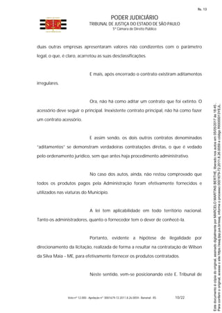 PODER JUDICIÁRIO
TRIBUNAL DE JUSTIÇA DO ESTADO DE SÃO PAULO
5ª Câmara de Direito Público
Voto nº 12.000 - Apelação nº 0001679-72.2011.8.26.0059 - Bananal - RS 10/22
duas outras empresas apresentaram valores não condizentes com o parâmetro
legal, o que, é claro, acarretou as suas desclassificações.
E mais, após encerrado o contrato existiram aditamentos
irregulares.
Ora, não há como aditar um contrato que foi extinto. O
acessório deve seguir o principal. Inexistente contrato principal, não há como fazer
um contrato acessório.
E assim sendo, os dois outros contratos denominados
“aditamentos” se demonstram verdadeiras contratações diretas, o que é vedado
pelo ordenamento jurídico, sem que antes haja procedimento administrativo.
No caso dos autos, ainda, não restou comprovado que
todos os produtos pagos pela Administração foram efetivamente fornecidos e
utilizados nas viaturas do Município.
A lei tem aplicabilidade em todo território nacional.
Tanto os administradores, quanto o fornecedor tem o dever de conhecê-la.
Portanto, evidente a hipótese de ilegalidade por
direcionamento da licitação, realizada de forma a resultar na contratação de Wilson
da Silva Maia - ME, para efetivamente fornecer os produtos contratados.
Neste sentido, vem-se posicionando este E. Tribunal de
Paraconferirooriginal,acesseositehttps://esaj.tjsp.jus.br/esaj,informeoprocesso0001679-72.2011.8.26.0059ecódigoRI0000013YEJL.
Estedocumentoécópiadooriginal,assinadodigitalmenteporMARCELOMARTINSBERTHE,liberadonosautosem05/05/2017às18:45.
fls. 13
 
