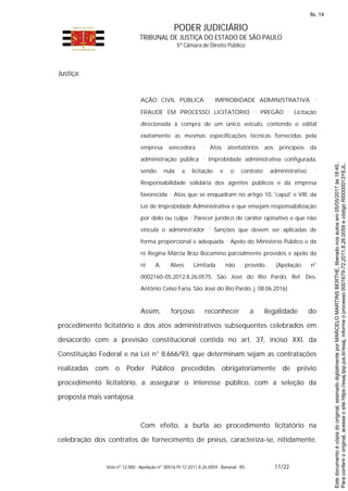 PODER JUDICIÁRIO
TRIBUNAL DE JUSTIÇA DO ESTADO DE SÃO PAULO
5ª Câmara de Direito Público
Voto nº 12.000 - Apelação nº 0001679-72.2011.8.26.0059 - Bananal - RS 11/22
Justiça:
AÇÃO CIVIL PÚBLICA IMPROBIDADE ADMINISTRATIVA
FRAUDE EM PROCESSO LICITATÓRIO PREGÃO Licitação
direcionada à compra de um único veículo, contendo o edital
exatamente as mesmas especificações técnicas fornecidas pela
empresa vencedora Atos atentatórios aos princípios da
administração pública Improbidade administrativa configurada,
sendo nula a licitação e o contrato administrativo
Responsabilidade solidária dos agentes públicos e da empresa
favorecida Atos que se enquadram no artigo 10, 'caput' e VIII, da
Lei de Improbidade Administrativa e que ensejam responsabilização
por dolo ou culpa Parecer jurídico de caráter opinativo e que não
vincula o administrador Sanções que devem ser aplicadas de
forma proporcional e adequada Apelo do Ministério Público e da
ré Regina Márcia Braz Bocamino parcialmente providos e apelo da
ré A. Alves Limitada não provido. (Apelação n°
0002160-05.2012.8.26.0575, São José do Rio Pardo, Rel. Des.
Antônio Celso Faria, São José do Rio Pardo, j. 08.06.2016).
Assim, forçoso reconhecer a ilegalidade do
procedimento licitatório e dos atos administrativos subsequentes celebrados em
desacordo com a previsão constitucional contida no art. 37, inciso XXI, da
Constituição Federal e na Lei n° 8.666/93, que determinam sejam as contratações
realizadas com o Poder Público precedidas obrigatoriamente de prévio
procedimento licitatório, a assegurar o interesse público, com a seleção da
proposta mais vantajosa.
Com efeito, a burla ao procedimento licitatório na
celebração dos contratos de fornecimento de pneus, caracteriza-se, nitidamente,
Paraconferirooriginal,acesseositehttps://esaj.tjsp.jus.br/esaj,informeoprocesso0001679-72.2011.8.26.0059ecódigoRI0000013YEJL.
Estedocumentoécópiadooriginal,assinadodigitalmenteporMARCELOMARTINSBERTHE,liberadonosautosem05/05/2017às18:45.
fls. 14
 