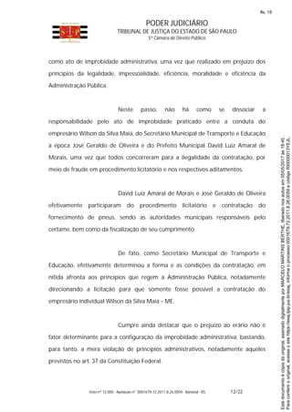 PODER JUDICIÁRIO
TRIBUNAL DE JUSTIÇA DO ESTADO DE SÃO PAULO
5ª Câmara de Direito Público
Voto nº 12.000 - Apelação nº 0001679-72.2011.8.26.0059 - Bananal - RS 12/22
como ato de improbidade administrativa, uma vez que realizado em prejuízo dos
princípios da legalidade, impessoalidade, eficiência, moralidade e eficiência da
Administração Pública.
Neste passo, não há como se dissociar a
responsabilidade pelo ato de improbidade praticado entre a conduta do
empresário Wilson da Silva Maia, do Secretário Municipal de Transporte e Educação
à época José Geraldo de Oliveira e do Prefeito Municipal David Luiz Amaral de
Morais, uma vez que todos concorreram para a ilegalidade da contratação, por
meio de fraude em procedimento licitatório e nos respectivos aditamentos.
David Luiz Amaral de Morais e José Geraldo de Oliveira
efetivamente participaram do procedimento licitatório e contratação do
fornecimento de pneus, sendo as autoridades municipais responsáveis pelo
certame, bem como da fiscalização de seu cumprimento.
De fato, como Secretário Municipal de Transporte e
Educação, efetivamente determinou a forma e as condições da contratação, em
nítida afronta aos princípios que regem a Administração Pública, notadamente
direcionando a licitação para que somente fosse possível a contratação do
empresário individual Wilson da Silva Maia - ME.
Cumpre ainda destacar que o prejuízo ao erário não é
fator determinante para a configuração da improbidade administrativa, bastando,
para tanto, a mera violação de princípios administrativos, notadamente aqueles
previstos no art. 37 da Constituição Federal.
Paraconferirooriginal,acesseositehttps://esaj.tjsp.jus.br/esaj,informeoprocesso0001679-72.2011.8.26.0059ecódigoRI0000013YEJL.
Estedocumentoécópiadooriginal,assinadodigitalmenteporMARCELOMARTINSBERTHE,liberadonosautosem05/05/2017às18:45.
fls. 15
 
