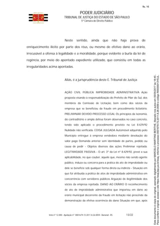 PODER JUDICIÁRIO
TRIBUNAL DE JUSTIÇA DO ESTADO DE SÃO PAULO
5ª Câmara de Direito Público
Voto nº 12.000 - Apelação nº 0001679-72.2011.8.26.0059 - Bananal - RS 13/22
Neste sentido, ainda que não haja prova de
enriquecimento ilícito por parte dos réus, ou mesmo de efetivo dano ao erário,
irrecusável a ofensa à legalidade e a moralidade, porque evidente a burla da lei de
regência, por meio do apontado expediente utilizado, que consistiu em todas as
irregularidades acima apontadas.
Aliás, é a jurisprudência deste E. Tribunal de Justiça:
AÇÃO CIVIL PÚBLICA IMPROBIDADE ADMINISTRATIVA Ação
proposta visando à responsabilização do Prefeito de Pilar do Sul, dos
membros da Comissão de Licitação, bem como dos sócios da
empresa que se beneficiou da fraude em procedimento licitatório.
PRELIMINAR DEVIDO PROCESSO LEGAL Os princípios da isonomia,
do contraditório e ampla defesa foram observados no caso concreto,
tendo sido aplicado o procedimento previsto na Lei 8.429/92
Nulidade não verificada. COISA JULGADA Automóvel adquirido pelo
Município entregue à empresa vendedora mediante devolução do
valor pago Demanda anterior sem identidade de partes, pedido ou
causa de pedir - Objetos diversos das ações Preliminar rejeitada.
LEGITIMIDADE PASSIVA - O art. 3º da Lei nº 8.429/92, prevê a sua
aplicabilidade, no que couber, àquele que, mesmo não sendo agente
público, induza ou concorra para a prática do ato de improbidade ou
dele se beneficie sob qualquer forma direta ou indireta - Situação em
que foi atribuída a prática de atos de improbidade administrativa em
concorrência com servidores públicos Arguição de ilegitimidade dos
sócios da empresa rejeitada. DANO AO ERÁRIO O reconhecimento
de ato de improbidade administrativa que importou em dano ao
erário municipal decorrente da fraude em licitação não prescinde da
demonstração da efetiva ocorrência do dano Situação em que, após
Paraconferirooriginal,acesseositehttps://esaj.tjsp.jus.br/esaj,informeoprocesso0001679-72.2011.8.26.0059ecódigoRI0000013YEJL.
Estedocumentoécópiadooriginal,assinadodigitalmenteporMARCELOMARTINSBERTHE,liberadonosautosem05/05/2017às18:45.
fls. 16
 