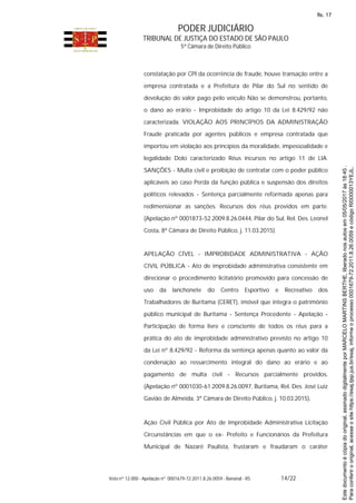 PODER JUDICIÁRIO
TRIBUNAL DE JUSTIÇA DO ESTADO DE SÃO PAULO
5ª Câmara de Direito Público
Voto nº 12.000 - Apelação nº 0001679-72.2011.8.26.0059 - Bananal - RS 14/22
constatação por CPI da ocorrência de fraude, houve transação entre a
empresa contratada e a Prefeitura de Pilar do Sul no sentido de
devolução do valor pago pelo veículo Não se demonstrou, portanto,
o dano ao erário - Improbidade do artigo 10 da Lei 8.429/92 não
caracterizada. VIOLAÇÃO AOS PRINCÍPIOS DA ADMINISTRAÇÃO
Fraude praticada por agentes públicos e empresa contratada que
importou em violação aos princípios da moralidade, impessoalidade e
legalidade Dolo caracterizado Réus incursos no artigo 11 de LIA.
SANÇÕES - Multa civil e proibição de contratar com o poder público
aplicáveis ao caso Perda da função pública e suspensão dos direitos
políticos relevados - Sentença parcialmente reformada apenas para
redimensionar as sanções. Recursos dos réus providos em parte.
(Apelação nº 0001873-52.2009.8.26.0444, Pilar do Sul, Rel. Des. Leonel
Costa, 8ª Câmara de Direito Público, j. 11.03.2015).
APELAÇÃO CÍVEL - IMPROBIDADE ADMINISTRATIVA - AÇÃO
CIVIL PÚBLICA - Ato de improbidade administrativa consistente em
direcionar o procedimento licitatório promovido para concessão de
uso da lanchonete do Centro Esportivo e Recreativo dos
Trabalhadores de Buritama (CERET), imóvel que integra o patrimônio
público municipal de Buritama - Sentença Procedente - Apelação -
Participação de forma livre e consciente de todos os réus para a
prática do ato de improbidade administrativo previsto no artigo 10
da Lei nº 8.429/92 - Reforma da sentença apenas quanto ao valor da
condenação ao ressarcimento integral do dano ao erário e ao
pagamento de multa civil - Recursos parcialmente providos.
(Apelação nº 0001030-61.2009.8.26.0097, Buritama, Rel. Des. José Luiz
Gavião de Almeida, 3ª Câmara de Direito Público, j. 10.03.2015).
Ação Civil Pública por Ato de Improbidade Administrativa Licitação
Circunstâncias em que o ex- Prefeito e Funcionários da Prefeitura
Municipal de Nazaré Paulista, frustaram e fraudaram o caráter
Paraconferirooriginal,acesseositehttps://esaj.tjsp.jus.br/esaj,informeoprocesso0001679-72.2011.8.26.0059ecódigoRI0000013YEJL.
Estedocumentoécópiadooriginal,assinadodigitalmenteporMARCELOMARTINSBERTHE,liberadonosautosem05/05/2017às18:45.
fls. 17
 