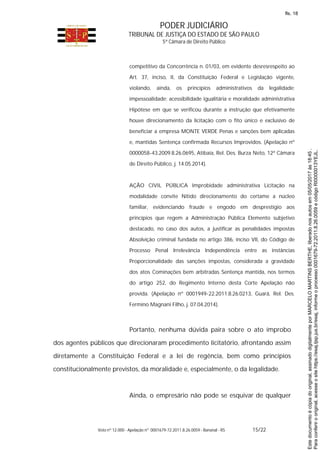 PODER JUDICIÁRIO
TRIBUNAL DE JUSTIÇA DO ESTADO DE SÃO PAULO
5ª Câmara de Direito Público
Voto nº 12.000 - Apelação nº 0001679-72.2011.8.26.0059 - Bananal - RS 15/22
competitivo da Concorrência n. 01/03, em evidente desresrespeito ao
Art. 37, inciso, II, da Constituição Federal e Legislação vigente,
violando, ainda, os princípios administrativos da legalidade;
impessoalidade; acessibilidade igualitária e moralidade administrativa
Hipótese em que se verificou durante a instrução que efetivamente
houve direcionamento da licitação com o fito único e exclusivo de
beneficiar a empresa MONTE VERDE Penas e sanções bem aplicadas
e, mantidas Sentença confirmada Recursos Improvidos. (Apelação nº
0000058-43.2009.8.26.0695, Atibaia, Rel. Des. Burza Neto, 12ª Câmara
de Direito Público, j. 14.05.2014).
AÇÃO CIVIL PÚBLICA Improbidade administrativa Licitação na
modalidade convite Nítido direcionamento do certame a núcleo
familiar, evidenciando fraude e engodo em desprestígio aos
princípios que regem a Administração Pública Elemento subjetivo
destacado, no caso dos autos, a justificar as penalidades impostas
Absolvição criminal fundada no artigo 386, inciso VII, do Código de
Processo Penal Irrelevância Independência entre as instâncias
Proporcionalidade das sanções impostas, considerada a gravidade
dos atos Cominações bem arbitradas Sentença mantida, nos termos
do artigo 252, do Regimento Interno desta Corte Apelação não
provida. (Apelação nº 0001949-22.2011.8.26.0213, Guará, Rel. Des.
Fermino Magnani Filho, j. 07.04.2014).
Portanto, nenhuma dúvida paira sobre o ato ímprobo
dos agentes públicos que direcionaram procedimento licitatório, afrontando assim
diretamente a Constituição Federal e a lei de regência, bem como princípios
constitucionalmente previstos, da moralidade e, especialmente, o da legalidade.
Ainda, o empresário não pode se esquivar de qualquer
Paraconferirooriginal,acesseositehttps://esaj.tjsp.jus.br/esaj,informeoprocesso0001679-72.2011.8.26.0059ecódigoRI0000013YEJL.
Estedocumentoécópiadooriginal,assinadodigitalmenteporMARCELOMARTINSBERTHE,liberadonosautosem05/05/2017às18:45.
fls. 18
 