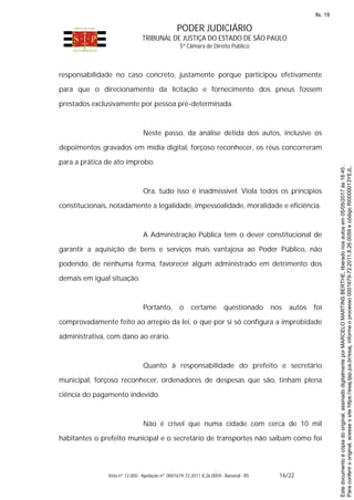 PODER JUDICIÁRIO
TRIBUNAL DE JUSTIÇA DO ESTADO DE SÃO PAULO
5ª Câmara de Direito Público
Voto nº 12.000 - Apelação nº 0001679-72.2011.8.26.0059 - Bananal - RS 16/22
responsabilidade no caso concreto, justamente porque participou efetivamente
para que o direcionamento da licitação e fornecimento dos pneus fossem
prestados exclusivamente por pessoa pré-determinada.
Neste passo, da análise detida dos autos, inclusive os
depoimentos gravados em mídia digital, forçoso reconhecer, os réus concorreram
para a prática de ato ímprobo.
Ora, tudo isso é inadmissível. Viola todos os princípios
constitucionais, notadamente a legalidade, impessoalidade, moralidade e eficiência.
A Administração Pública tem o dever constitucional de
garantir a aquisição de bens e serviços mais vantajosa ao Poder Público, não
podendo, de nenhuma forma, favorecer algum administrado em detrimento dos
demais em igual situação.
Portanto, o certame questionado nos autos foi
comprovadamente feito ao arrepio da lei, o que por si só configura a improbidade
administrativa, com dano ao erário.
Quanto à responsabilidade do prefeito e secretário
municipal, forçoso reconhecer, ordenadores de despesas que são, tinham plena
ciência do pagamento indevido.
Não é crível que numa cidade com cerca de 10 mil
habitantes o prefeito municipal e o secretário de transportes não saibam como foi
Paraconferirooriginal,acesseositehttps://esaj.tjsp.jus.br/esaj,informeoprocesso0001679-72.2011.8.26.0059ecódigoRI0000013YEJL.
Estedocumentoécópiadooriginal,assinadodigitalmenteporMARCELOMARTINSBERTHE,liberadonosautosem05/05/2017às18:45.
fls. 19
 