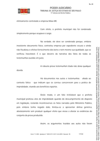 PODER JUDICIÁRIO
TRIBUNAL DE JUSTIÇA DO ESTADO DE SÃO PAULO
5ª Câmara de Direito Público
Voto nº 12.000 - Apelação nº 0001679-72.2011.8.26.0059 - Bananal - RS 17/22
efetivamente contratado a empresa Maia-ME.
Com efeito, o prefeito municipal não foi condenado
simplesmente porque ocupava o cargo.
Na verdade, ele deve ser condenado porque, embora
inexistente documento físico, contratou empresa por expediente escuso e ainda
não fiscalizou o efetivo fornecimento dos bens e nem mesmo sua qualidade, que se
verificou inaceitável. É o que decorre da narrativa dos fatos de todas as
testemunhas ouvidas em juízo.
A robusta prova testemunhal citada não deixa qualquer
dúvida.
Há documentos nos autos e testemunhas aliado ao
contexto fático que indicam que os corréus concorreram para a prática de
improbidade, visando aos benefícios espúrios.
Deste modo, é um fato irrefutável que o prefeito
municipal praticou atos de improbidade quando do descumprimento do disposto
em legislação, restando incontroversos os fatos narrados pelo Ministério Público,
pois embora tenha negado dolo, limitou-se a apresentar defesa genérica,
absolutamente sem produzir qualquer efeito que viesse a afastar as evidências do
conjunto da prova produzida.
Assim, os argumentos trazidos aos autos não foram
Paraconferirooriginal,acesseositehttps://esaj.tjsp.jus.br/esaj,informeoprocesso0001679-72.2011.8.26.0059ecódigoRI0000013YEJL.
Estedocumentoécópiadooriginal,assinadodigitalmenteporMARCELOMARTINSBERTHE,liberadonosautosem05/05/2017às18:45.
fls. 20
 