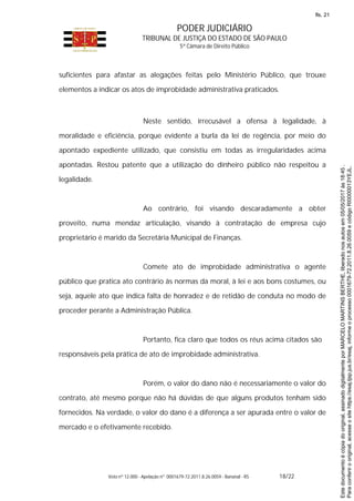 PODER JUDICIÁRIO
TRIBUNAL DE JUSTIÇA DO ESTADO DE SÃO PAULO
5ª Câmara de Direito Público
Voto nº 12.000 - Apelação nº 0001679-72.2011.8.26.0059 - Bananal - RS 18/22
suficientes para afastar as alegações feitas pelo Ministério Público, que trouxe
elementos a indicar os atos de improbidade administrativa praticados.
Neste sentido, irrecusável a ofensa à legalidade, à
moralidade e eficiência, porque evidente a burla da lei de regência, por meio do
apontado expediente utilizado, que consistiu em todas as irregularidades acima
apontadas. Restou patente que a utilização do dinheiro público não respeitou a
legalidade.
Ao contrário, foi visando descaradamente a obter
proveito, numa mendaz articulação, visando à contratação de empresa cujo
proprietário é marido da Secretária Municipal de Finanças.
Comete ato de improbidade administrativa o agente
público que pratica ato contrário às normas da moral, à lei e aos bons costumes, ou
seja, aquele ato que indica falta de honradez e de retidão de conduta no modo de
proceder perante a Administração Pública.
Portanto, fica claro que todos os réus acima citados são
responsáveis pela prática de ato de improbidade administrativa.
Porém, o valor do dano não é necessariamente o valor do
contrato, até mesmo porque não há dúvidas de que alguns produtos tenham sido
fornecidos. Na verdade, o valor do dano é a diferença a ser apurada entre o valor de
mercado e o efetivamente recebido.
Paraconferirooriginal,acesseositehttps://esaj.tjsp.jus.br/esaj,informeoprocesso0001679-72.2011.8.26.0059ecódigoRI0000013YEJL.
Estedocumentoécópiadooriginal,assinadodigitalmenteporMARCELOMARTINSBERTHE,liberadonosautosem05/05/2017às18:45.
fls. 21
 