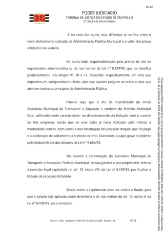 PODER JUDICIÁRIO
TRIBUNAL DE JUSTIÇA DO ESTADO DE SÃO PAULO
5ª Câmara de Direito Público
Voto nº 12.000 - Apelação nº 0001679-72.2011.8.26.0059 - Bananal - RS 19/22
E no caso dos autos, essa diferença se verifica entre o
valor efetivamente cobrado da Administração Pública Municipal e o valor dos pneus
utilizados nas viaturas.
De outro lado, responsabilização pela prática de ato de
improbidade administrativa se dá nos termos da Lei nº 8.429/92, que os classifica
gradativamente nos artigos 9º, 10 e 11, dispondo, respectivamente, em atos que
importam em enriquecimento ilícito, atos que causam prejuízo ao erário e atos que
atentam contra os princípios da Administração Pública.
Frise-se aqui que o ato de improbidade do então
Secretário Municipal de Transporte e Educação e também do Prefeito Municipal
ficou suficientemente caracterizado, no direcionamento da licitação com o convite
de três empresas, sendo que só uma delas já havia indicado valor inferior à
modalidade convite, bem como a não fiscalização da utilização daquilo que foi pago
e a celebração de aditamento a contrato extinto. Outrossim, a culpa grave é evidente
pela inobservância dos ditames da Lei nº 8.666/93.
No tocante à condenação do Secretário Municipal de
Transporte e Educação, Prefeito Municipal, pessoa jurídica e seu proprietário, tem-se
a previsão legal capitulada no art. 10, inciso VIII, da Lei nº 8.429/92, por frustrar a
licitude de processo licitatório.
Sendo assim, a reprimenda deve ser revista e fixada, para
que a sanção seja aplicada como determina a lei, nos termos do art. 12, inciso II, da
Lei nº 8.429/92, para condenar:
Paraconferirooriginal,acesseositehttps://esaj.tjsp.jus.br/esaj,informeoprocesso0001679-72.2011.8.26.0059ecódigoRI0000013YEJL.
Estedocumentoécópiadooriginal,assinadodigitalmenteporMARCELOMARTINSBERTHE,liberadonosautosem05/05/2017às18:45.
fls. 22
 
