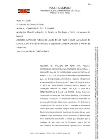 PODER JUDICIÁRIO
TRIBUNAL DE JUSTIÇA DO ESTADO DE SÃO PAULO
5ª Câmara de Direito Público
Voto nº 12.000 - Apelação nº 0001679-72.2011.8.26.0059 - Bananal - RS 2/22
Voto nº 12.000
5ª Câmara de Direito Público
Apelação nº 0001679-72.2011.8.26.0059
Apelantes: Ministério Público do Estado de São Paulo e David Luiz Amaral de
Morais
Apelados: Ministério Público do Estado de São Paulo e David Luiz Amaral de
Morais e José Geraldo de Oliveira e Sebastião Cláudio Guimarães e Wilson da
Silva Maia
Juiz prolator: Daniel Calafate Brito
RECURSOS DE APELAÇÃO EM AÇÃO CIVIL PÚBLICA.
IMPROBIDADE ADMINISTRATIVA. MUNICÍPIO DE BANANAL. 1.
APLICAÇÃO DA LEI DE IMPROBIDADE ADMINISTRATIVA AO
AGENTE POLÍTICO. A jurisprudência consolidou o entendimento de
que a Lei de Improbidade Administrativa é aplicada integralmente
aos agentes políticos. Precedentes do E. Superior Tribunal de Justiça.
2. ATOS DE IMPROBIDADE ADMINISTRATIVA. FRAUDE DE
LICITAÇÃO. COMPRA DE PNEUS. VIOLAÇÃO A PRINCÍPIOS
CONSTITUCIONAIS E DANO AO ERÁRIO. Restou fartamente
comprovado nos autos que o ex-Prefeito Municipal, o Secretário de
Transporte e Educação, e o empresário individual fornecedor de
pneus à Administração utilizaram de expediente a fim de frustrar a
competitividade do processo licitatório realizado na modalidade
convite, bem como realizaram compras diretas sem prévio certame.
Direcionamento caracterizado. Inexistência de provas de que todos
os pneus foram efetivamente utilizados em viaturas do Município.
Prova testemunhal, documental e pericial que conduzem para a
conclusão de que estes réus se conluiaram para o fim de
direcionarem a licitação para empresa, cujo proprietário, na época
Paraconferirooriginal,acesseositehttps://esaj.tjsp.jus.br/esaj,informeoprocesso0001679-72.2011.8.26.0059ecódigoRI0000013YEJL.
Estedocumentoécópiadooriginal,assinadodigitalmenteporMARCELOMARTINSBERTHE,liberadonosautosem05/05/2017às18:45.
fls. 5
 