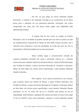 PODER JUDICIÁRIO
TRIBUNAL DE JUSTIÇA DO ESTADO DE SÃO PAULO
5ª Câmara de Direito Público
Voto nº 12.000 - Apelação nº 0001679-72.2011.8.26.0059 - Bananal - RS 21/22
Por fim, no que tange ao corréu Sebastião Cláudio
Guimarães, a conduta a ele imputada restringe-se ao recebimento de 02 (dois)
pneus para a utilização em seu automóvel particular. Entretanto, não restou
comprovado nos autos que tais pneus foram pagos e/ou adquiridos pela
Administração Pública.
O simples fato de este corréu ter pedido ao Prefeito
Municipal e este ter atendido ao pedido, dizendo para ele retirar os pneus na sede
do estabelecimento empresarial de Wilson da Silva Maia, embora estranho, não é
suficiente para comprovar o nexo de causalidade, de modo que, para ele, não se
desincumbiu o Ministério Público do seu ônus processual.
Nesse sentido segue o convencimento extraído do
conjunto probatório constante nos autos a demandar reforma na r. sentença
monocrática para condenar David Luiz Amaral de Morais, à época Prefeito Municipal,
José Geraldo de Oliveira, à época Secretário Municipal de Transporte e Educação,
Wilson da Silva Maia, nos termos acima especificados e para absolver Sebastião
Cláudio Guimarães.
Pelo exposto, dá-se parcial provimento aos recursos,
para condenar David Luiz Amaral de Morais, à época Prefeito Municipal, José
Geraldo de Oliveira, à época Secretário Municipal de Transporte e Educação, Wilson
da Silva Maia, nos termos acima especificados e para absolver Sebastião Cláudio
Guimarães, no art. 10, inciso VIII, da Lei nº 8.429/92, pela prática de ato de
improbidade, determinando a aplicação das sanções previstas no inciso II do artigo
12 da Lei 8.429/92, como acima delineada e absolver o corréu Sebastião Cláudio
Paraconferirooriginal,acesseositehttps://esaj.tjsp.jus.br/esaj,informeoprocesso0001679-72.2011.8.26.0059ecódigoRI0000013YEJL.
Estedocumentoécópiadooriginal,assinadodigitalmenteporMARCELOMARTINSBERTHE,liberadonosautosem05/05/2017às18:45.
fls. 24
 
