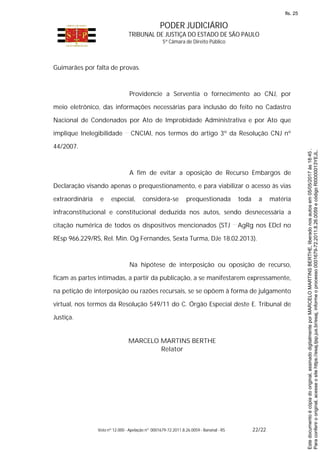 PODER JUDICIÁRIO
TRIBUNAL DE JUSTIÇA DO ESTADO DE SÃO PAULO
5ª Câmara de Direito Público
Voto nº 12.000 - Apelação nº 0001679-72.2011.8.26.0059 - Bananal - RS 22/22
Guimarães por falta de provas.
Providencie a Serventia o fornecimento ao CNJ, por
meio eletrônico, das informações necessárias para inclusão do feito no Cadastro
Nacional de Condenados por Ato de Improbidade Administrativa e por Ato que
implique Inelegibilidade CNCIAI, nos termos do artigo 3º da Resolução CNJ nº
44/2007.
A fim de evitar a oposição de Recurso Embargos de
Declaração visando apenas o prequestionamento, e para viabilizar o acesso às vias
extraordinária e especial, considera-se prequestionada toda a matéria
infraconstitucional e constitucional deduzida nos autos, sendo desnecessária a
citação numérica de todos os dispositivos mencionados (STJ AgRg nos EDcl no
REsp 966.229/RS, Rel. Min. Og Fernandes, Sexta Turma, DJe 18.02.2013).
Na hipótese de interposição ou oposição de recurso,
ficam as partes intimadas, a partir da publicação, a se manifestarem expressamente,
na petição de interposição ou razões recursais, se se opõem à forma de julgamento
virtual, nos termos da Resolução 549/11 do C. Órgão Especial deste E. Tribunal de
Justiça.
MARCELO MARTINS BERTHE
Relator
Paraconferirooriginal,acesseositehttps://esaj.tjsp.jus.br/esaj,informeoprocesso0001679-72.2011.8.26.0059ecódigoRI0000013YEJL.
Estedocumentoécópiadooriginal,assinadodigitalmenteporMARCELOMARTINSBERTHE,liberadonosautosem05/05/2017às18:45.
fls. 25
 