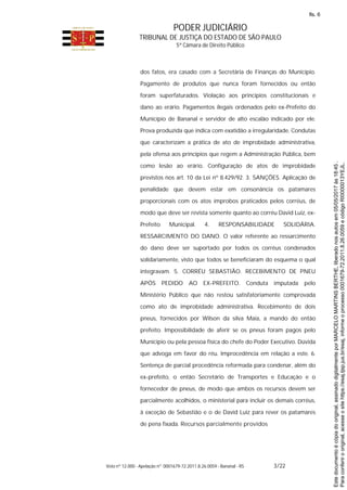 PODER JUDICIÁRIO
TRIBUNAL DE JUSTIÇA DO ESTADO DE SÃO PAULO
5ª Câmara de Direito Público
Voto nº 12.000 - Apelação nº 0001679-72.2011.8.26.0059 - Bananal - RS 3/22
dos fatos, era casado com a Secretária de Finanças do Município.
Pagamento de produtos que nunca foram fornecidos ou então
foram superfaturados. Violação aos princípios constitucionais e
dano ao erário. Pagamentos ilegais ordenados pelo ex-Prefeito do
Município de Bananal e servidor de alto escalão indicado por ele.
Prova produzida que indica com exatidão a irregularidade. Condutas
que caracterizam a prática de ato de improbidade administrativa,
pela ofensa aos princípios que regem a Administração Pública, bem
como lesão ao erário. Configuração de atos de improbidade
previstos nos art. 10 da Lei nº 8.429/92. 3. SANÇÕES. Aplicação de
penalidade que devem estar em consonância os patamares
proporcionais com os atos ímprobos praticados pelos corréus, de
modo que deve ser revista somente quanto ao corréu David Luiz, ex-
Prefeito Municipal. 4. RESPONSABILIDADE SOLIDÁRIA.
RESSARCIMENTO DO DANO. O valor referente ao ressarcimento
do dano deve ser suportado por todos os corréus condenados
solidariamente, visto que todos se beneficiaram do esquema o qual
integravam. 5. CORRÉU SEBASTIÃO. RECEBIMENTO DE PNEU
APÓS PEDIDO AO EX-PREFEITO. Conduta imputada pelo
Ministério Público que não restou satisfatoriamente comprovada
como ato de improbidade administrativa. Recebimento de dois
pneus, fornecidos por Wilson da silva Maia, a mando do então
prefeito. Impossibilidade de aferir se os pneus foram pagos pelo
Município ou pela pessoa física do chefe do Poder Executivo. Dúvida
que advoga em favor do réu. Improcedência em relação a este. 6.
Sentença de parcial procedência reformada para condenar, além do
ex-prefeito, o então Secretário de Transportes e Educação e o
fornecedor de pneus, de modo que ambos os recursos devem ser
parcialmente acolhidos, o ministerial para incluir os demais corréus,
à exceção de Sebastião e o de David Luiz para rever os patamares
de pena fixada. Recursos parcialmente providos
Paraconferirooriginal,acesseositehttps://esaj.tjsp.jus.br/esaj,informeoprocesso0001679-72.2011.8.26.0059ecódigoRI0000013YEJL.
Estedocumentoécópiadooriginal,assinadodigitalmenteporMARCELOMARTINSBERTHE,liberadonosautosem05/05/2017às18:45.
fls. 6
 