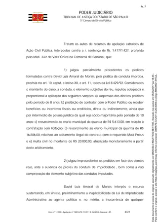 PODER JUDICIÁRIO
TRIBUNAL DE JUSTIÇA DO ESTADO DE SÃO PAULO
5ª Câmara de Direito Público
Voto nº 12.000 - Apelação nº 0001679-72.2011.8.26.0059 - Bananal - RS 4/22
Tratam os autos de recursos de apelação extraídos de
Ação Civil Pública, interpostos contra a r. sentença de fls. 1.417/1.427, proferida
pelo MM. Juiz da Vara Única da Comarca de Bananal, que:
1) julgou parcialmente procedentes os pedidos
formulados contra David Luiz Amaral de Morais, pela prática da conduta ímproba,
prevista no art. 10, caput, e inciso XII, e art. 11, todos da Lei 8.429/92. Considerados
o montante do dano, a conduta, o elemento subjetivo do réu, reputou adequada e
proporcional a aplicação das seguintes sanções: a) suspensão dos direitos políticos
pelo período de 8 anos; b) proibição de contratar com o Poder Público ou receber
benefícios ou incentivos fiscais ou creditícios, direta ou indiretamente, ainda que
por intermédio de pessoa jurídica da qual seja sócio majoritário pelo período de 10
anos; c) ressarcimento ao erário municipal da quantia de R$ 5.613,00, em relação à
contratação sem licitação; d) ressarcimento ao erário municipal da quantia de R$
16.886,00, relativos ao aditamento ilegal do contrato com o requerido Maia Pneus
e e) multa civil no montante de R$ 20.000,00, atualizada monetariamente a partir
deste arbitramento.
2) julgou improcedentes os pedidos em face dos demais
réus, ante a ausência de provas da conduta de improbidade , bem como a não
comprovação do elemento subjetivo das condutas imputadas.
David Luiz Amaral de Morais interpôs o recurso
sustentando, em síntese, preliminarmente a inaplicabilidade da Lei de Improbidade
Administrativa ao agente político e, no mérito, a inocorrência de qualquer
Paraconferirooriginal,acesseositehttps://esaj.tjsp.jus.br/esaj,informeoprocesso0001679-72.2011.8.26.0059ecódigoRI0000013YEJL.
Estedocumentoécópiadooriginal,assinadodigitalmenteporMARCELOMARTINSBERTHE,liberadonosautosem05/05/2017às18:45.
fls. 7
 