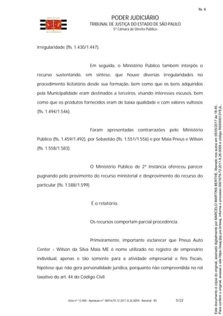 PODER JUDICIÁRIO
TRIBUNAL DE JUSTIÇA DO ESTADO DE SÃO PAULO
5ª Câmara de Direito Público
Voto nº 12.000 - Apelação nº 0001679-72.2011.8.26.0059 - Bananal - RS 5/22
irregularidade (fls. 1.430/1.447).
Em seguida, o Ministério Público também interpôs o
recurso sustentando, em síntese, que houve diversas irregularidades no
procedimento licitatório desde sua formação, bem como que os bens adquiridos
pela Municipalidade eram destinados a terceiros, visando interesses escusos, bem
como que os produtos fornecidos eram de baixa qualidade e com valores vultosos
(fls. 1.494/1.546).
Foram apresentadas contrarrazões pelo Ministério
Público (fls. 1.459/1.492), por Sebastião (fls. 1.551/1.556) e por Maia Pneus e Wilson
(fls. 1.558/1.583).
O Ministério Público de 2ª Instância ofereceu parecer
pugnando pelo provimento do recurso ministerial e desprovimento do recurso do
particular (fls. 1.588/1.599).
É o relatório.
Os recursos comportam parcial procedência.
Primeiramente, importante esclarecer que Pneus Auto
Center - Wilson da Silva Maia ME é nome utilizado no registro de empresário
individual, apenas e tão somente para a atividade empresarial e fins fiscais,
hipótese que não gera personalidade jurídica, porquanto não compreendida no rol
taxativo do art. 44 do Código Civil.
Paraconferirooriginal,acesseositehttps://esaj.tjsp.jus.br/esaj,informeoprocesso0001679-72.2011.8.26.0059ecódigoRI0000013YEJL.
Estedocumentoécópiadooriginal,assinadodigitalmenteporMARCELOMARTINSBERTHE,liberadonosautosem05/05/2017às18:45.
fls. 8
 