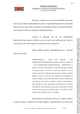 PODER JUDICIÁRIO
TRIBUNAL DE JUSTIÇA DO ESTADO DE SÃO PAULO
5ª Câmara de Direito Público
Voto nº 12.000 - Apelação nº 0001679-72.2011.8.26.0059 - Bananal - RS 6/22
Portanto, tratando-se de mesma identidade de pessoa,
não há que se falar em pluralidade de partes e responsabilização distinta, figurando
como réus nos autos, além de Wilson da Silva Maia, David Luiz Amaral de Morais,
José Geraldo de Oliveira e Sebastião Cláudio Guimarães.
Quanto à aplicação da Lei de Improbidade
Administrativa aos agentes políticos, anote-se que restou pacificado por todos os
Tribunais que eles estão sujeitos às sanções previstas naquela lei.
Neste sentido, pacífico entendimento do E. Superior
Tribunal de Justiça:
ADMINISTRATIVO - AÇÃO CIVIL PÚBLICA - ATO
ADMINISTRATIVO EMANADO DE AGENTE POLÍTICO - PREFEITO
- LEI DE IMPROBIDADE ADMINISTRATIVA - COMPETÊNCIA. É
cabível o controle, pelo judiciário, do ato administrativo emanado
de agente político. É unânime a doutrina ao apontar o juiz de
primeiro grau como competente para processar e julgar os agentes
políticos, mesmo os que têm foro especial por prerrogativa de
função. Contudo, há previsão constitucional expressa relativamente
aos prefeitos, que devem ser julgados, enquanto administradores,
pelo Tribunal de Justiça. Manutenção do afastamento do Prefeito,
ordenada por juiz de primeiro grau, porque chancelado o ato pelo
Tribunal. Recurso especial improvido (REsp 167.547/MG, Rel. Min.
Eliana Calmon, Segunda Turma, j. 07.04.2005).
Nem poderia ser diferente, visto que o agente político,
em última análise, é também um servidor público e, quando pratica seus atos, deve
Paraconferirooriginal,acesseositehttps://esaj.tjsp.jus.br/esaj,informeoprocesso0001679-72.2011.8.26.0059ecódigoRI0000013YEJL.
Estedocumentoécópiadooriginal,assinadodigitalmenteporMARCELOMARTINSBERTHE,liberadonosautosem05/05/2017às18:45.
fls. 9
 