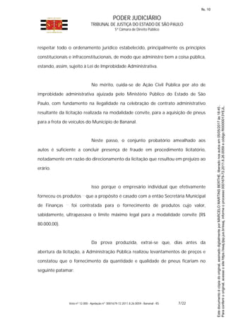 PODER JUDICIÁRIO
TRIBUNAL DE JUSTIÇA DO ESTADO DE SÃO PAULO
5ª Câmara de Direito Público
Voto nº 12.000 - Apelação nº 0001679-72.2011.8.26.0059 - Bananal - RS 7/22
respeitar todo o ordenamento jurídico estabelecido, principalmente os princípios
constitucionais e infraconstitucionais, de modo que administre bem a coisa pública,
estando, assim, sujeito à Lei de Improbidade Administrativa.
No mérito, cuida-se de Ação Civil Pública por ato de
improbidade administrativa ajuizada pelo Ministério Público do Estado de São
Paulo, com fundamento na ilegalidade na celebração de contrato administrativo
resultante da licitação realizada na modalidade convite, para a aquisição de pneus
para a frota de veículos do Município de Bananal.
Neste passo, o conjunto probatório amealhado aos
autos é suficiente a concluir presença de fraude em procedimento licitatório,
notadamente em razão do direcionamento da licitação que resultou em prejuízo ao
erário.
Isso porque o empresário individual que efetivamente
forneceu os produtos que a propósito é casado com a então Secretária Municipal
de Finanças foi contratada para o fornecimento de produtos cujo valor,
sabidamente, ultrapassava o limite máximo legal para a modalidade convite (R$
80.000,00).
Da prova produzida, extrai-se que, dias antes da
abertura da licitação, a Administração Pública realizou levantamentos de preços e
constatou que o fornecimento da quantidade e qualidade de pneus ficariam no
seguinte patamar:
Paraconferirooriginal,acesseositehttps://esaj.tjsp.jus.br/esaj,informeoprocesso0001679-72.2011.8.26.0059ecódigoRI0000013YEJL.
Estedocumentoécópiadooriginal,assinadodigitalmenteporMARCELOMARTINSBERTHE,liberadonosautosem05/05/2017às18:45.
fls. 10
 
