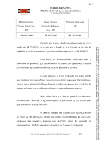 PODER JUDICIÁRIO
TRIBUNAL DE JUSTIÇA DO ESTADO DE SÃO PAULO
5ª Câmara de Direito Público
Voto nº 12.000 - Apelação nº 0001679-72.2011.8.26.0059 - Bananal - RS 8/22
JNJ Comércio de
Pneus e Peças Ltda.
ME
Souza e Souza
Comércio de Pneus
Ltda. ME
Wilson da Silva Maia
- ME
R$ 88.925,00 R$ 88.520,00 R$ 79.992,00
Portanto, um simples cálculo aritmético conduz ao preço
médio de R$ 85.812,33, de modo que a fraude já se evidencia na escolha da
modalidade de licitação convite, cujo limite máximo, repita-se, é de R$ 80.000,00.
Com efeito, os administradores, conluiados com o
fornecedor de produtos, que estranhamente foi aquele que apresentou o menor
preço quando do levantamento inicial, visaram direcionar o certame.
Se não bastasse, a prova produzida nos autos aponta
que há dúvida acerca do efetivo fornecimento de todos os pneus à Municipalidade,
tanto é que a vistoria identificou diversos veículos com pneus sem condições de
uso nas viaturas e que aquelas que estavam com pneus bons eram novas.
Aliás, temos ainda que diversos pneus fornecidos eram
recauchutados Remold e aguentavam poucos quilômetros de uso, motivo pelo
qual demandava a troca constante.
O edital de licitação não especificou se os pneus deviam
ser novos ou não. Entretanto, tal fato não afasta a responsabilidade do fornecedor,
tampouco dos servidores públicos que detinham poder de comando na
Municipalidade Prefeito Municipal e Secretário de Transporte e Educação.
Paraconferirooriginal,acesseositehttps://esaj.tjsp.jus.br/esaj,informeoprocesso0001679-72.2011.8.26.0059ecódigoRI0000013YEJL.
Estedocumentoécópiadooriginal,assinadodigitalmenteporMARCELOMARTINSBERTHE,liberadonosautosem05/05/2017às18:45.
fls. 11
 