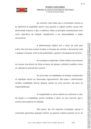 PODER JUDICIÁRIO
TRIBUNAL DE JUSTIÇA DO ESTADO DE SÃO PAULO
5ª Câmara de Direito Público
Voto nº 12.000 - Apelação nº 0001679-72.2011.8.26.0059 - Bananal - RS 9/22
Ao contrário, tudo indica que a contratação revestiu-se
de aparência de legalidade, porém visou garantir o negócio jurídico escuso com
determinada empresa, o que, à evidência, violou os princípios constitucionais, bem
como específicos da licitação, notadamente o da impessoalidade e ampla
concorrência.
A Administração Pública tem o dever de zelar pelo
erário. Para isso deve sempre fiscalizar a execução do contrato e documentar toda
e qualquer transação, a fim de dar publicidade e garantir a fiscalização de terceiros.
As transações envolvendo o Poder Público nunca devem
ser escusas, mas devem ser feitas às claras, até porque o dinheiro é público e deve
ser utilizado em prol do bem comum.
De outro lado, as modalidades de licitação estabelecidas
na legislação devem ser observadas rigorosamente. Não pode o administrador
escolher modalidade diversa daquela cabível no caso concreto, sob pena de
responsabilização.
A irregularidade se torna evidente ao confrontar o valor
da orçado e a modalidade convite escolhida. É óbvio, no caso concreto, que o
convite nunca poderia ser utilizado.
Para piorar, das três empresas convidadas, apenas o
contratado apresentou proposta inferior ao patamar máximo previsto na lei. As
Paraconferirooriginal,acesseositehttps://esaj.tjsp.jus.br/esaj,informeoprocesso0001679-72.2011.8.26.0059ecódigoRI0000013YEJL.
Estedocumentoécópiadooriginal,assinadodigitalmenteporMARCELOMARTINSBERTHE,liberadonosautosem05/05/2017às18:45.
fls. 12
 