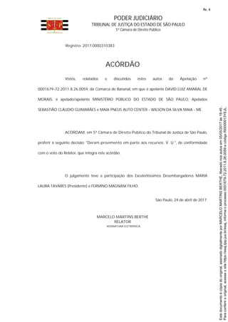 PODER JUDICIÁRIO
TRIBUNAL DE JUSTIÇA DO ESTADO DE SÃO PAULO
5ª Câmara de Direito Público
Registro: 2017.0000310383
ACÓRDÃO
Vistos, relatados e discutidos estes autos do Apelação nº
0001679-72.2011.8.26.0059, da Comarca de Bananal, em que é apelante DAVID LUIZ AMARAL DE
MORAIS, é apelado/apelante MINISTÉRIO PÚBLICO DO ESTADO DE SÃO PAULO, Apelados
SEBASTIÃO CLÁUDIO GUIMARÃES e MAIA PNEUS AUTO CENTER - WILSON DA SILVA MAIA - ME.
ACORDAM, em 5ª Câmara de Direito Público do Tribunal de Justiça de São Paulo,
proferir a seguinte decisão: "Deram provimento em parte aos recursos. V. U.", de conformidade
com o voto do Relator, que integra este acórdão.
O julgamento teve a participação dos Excelentíssimos Desembargadores MARIA
LAURA TAVARES (Presidente) e FERMINO MAGNANI FILHO.
São Paulo, 24 de abril de 2017.
MARCELO MARTINS BERTHE
RELATOR
ASSINATURA ELETRÔNICA Paraconferirooriginal,acesseositehttps://esaj.tjsp.jus.br/esaj,informeoprocesso0001679-72.2011.8.26.0059ecódigoRI0000013YEJL.
Estedocumentoécópiadooriginal,assinadodigitalmenteporMARCELOMARTINSBERTHE,liberadonosautosem05/05/2017às18:45.
fls. 4
 