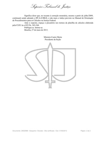 Superior Tribunal de Justiça
Significa dizer que, no tocante à correção monetária, mesmo a partir de julho/2009,
continuará sendo adotado o IPCA-E/IBGE, e não mais o índice previsto no Manual de Orientação
de Procedimentos para os Cálculos na Justiça Federal.
Ante o exposto, expeça o precatório nos termos da planilha de cálculos elaborada
pela CEJU às e-STJ fls. 343-344.
Publique-se. Intime-se.
Brasília, 27 de maio de 2013.
Ministro Castro Meira
Presidente da Seção
Documento: 29020986 - Despacho / Decisão - Site certificado - DJe: 31/05/2013 Página 2 de 2
 