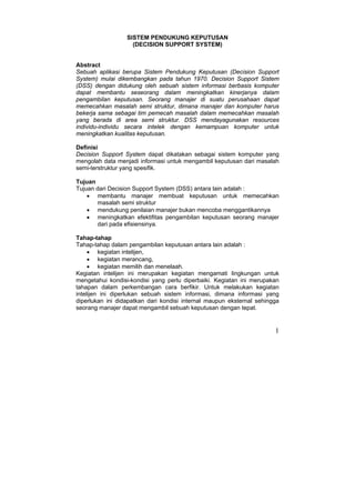 1
SISTEM PENDUKUNG KEPUTUSAN
(DECISION SUPPORT SYSTEM)
Abstract
Sebuah aplikasi berupa Sistem Pendukung Keputusan (Decision Support
System) mulai dikembangkan pada tahun 1970. Decision Support Sistem
(DSS) dengan didukung oleh sebuah sistem informasi berbasis komputer
dapat membantu seseorang dalam meningkatkan kinerjanya dalam
pengambilan keputusan. Seorang manajer di suatu perusahaan dapat
memecahkan masalah semi struktur, dimana manajer dan komputer harus
bekerja sama sebagai tim pemecah masalah dalam memecahkan masalah
yang berada di area semi struktur. DSS mendayagunakan resources
individu-individu secara intelek dengan kemampuan komputer untuk
meningkatkan kualitas keputusan.
Definisi
Decision Support System dapat dikatakan sebagai sistem komputer yang
mengolah data menjadi informasi untuk mengambil keputusan dari masalah
semi-terstruktur yang spesifik.
Tujuan
Tujuan dari Decision Support System (DSS) antara lain adalah :
• membantu manajer membuat keputusan untuk memecahkan
masalah semi struktur
• mendukung penilaian manajer bukan mencoba menggantikannya
• meningkatkan efektifitas pengambilan keputusan seorang manajer
dari pada efisiensinya.
Tahap-tahap
Tahap-tahap dalam pengambilan keputusan antara lain adalah :
• kegiatan intelijen,
• kegiatan merancang,
• kegiatan memilih dan menelaah.
Kegiatan intelijen ini merupakan kegiatan mengamati lingkungan untuk
mengetahui kondisi-kondisi yang perlu diperbaiki. Kegiatan ini merupakan
tahapan dalam perkembangan cara berfikir. Untuk melakukan kegiatan
intelijen ini diperlukan sebuah sistem informasi, dimana informasi yang
diperlukan ini didapatkan dari kondisi internal maupun eksternal sehingga
seorang manajer dapat mengambil sebuah keputusan dengan tepat.
 