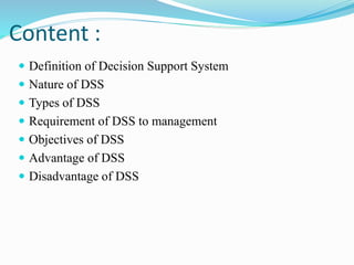 Content :
 Definition of Decision Support System
 Nature of DSS
 Types of DSS
 Requirement of DSS to management
 Objectives of DSS
 Advantage of DSS
 Disadvantage of DSS
 