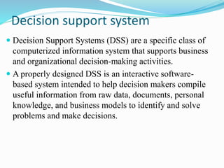 Decision support system
 Decision Support Systems (DSS) are a specific class of
computerized information system that supports business
and organizational decision-making activities.
 A properly designed DSS is an interactive software-
based system intended to help decision makers compile
useful information from raw data, documents, personal
knowledge, and business models to identify and solve
problems and make decisions.
 