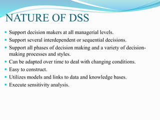 NATURE OF DSS
 Support decision makers at all managerial levels.
 Support several interdependent or sequential decisions.
 Support all phases of decision making and a variety of decision-
making processes and styles.
 Can be adapted over time to deal with changing conditions.
 Easy to construct.
 Utilizes models and links to data and knowledge bases.
 Execute sensitivity analysis.
 