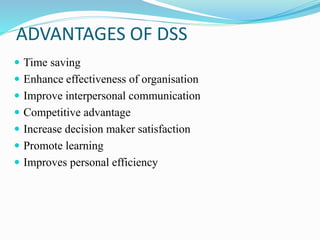 ADVANTAGES OF DSS
 Time saving
 Enhance effectiveness of organisation
 Improve interpersonal communication
 Competitive advantage
 Increase decision maker satisfaction
 Promote learning
 Improves personal efficiency
 