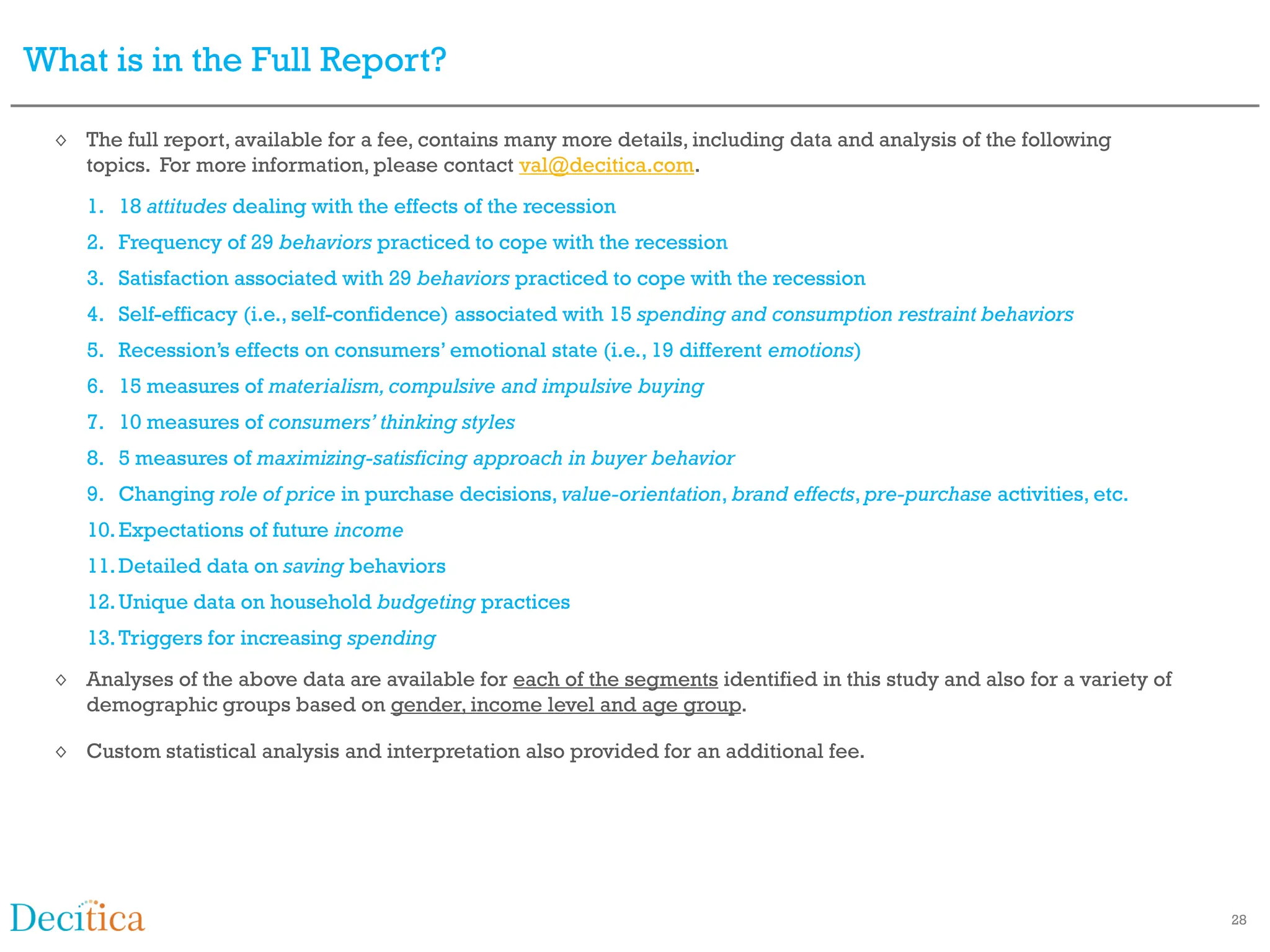 What is in the Full Report?

  ◊ The full report, available for a fee, contains many more details, including data and analysis of the following
    topics. For more information, please contact val@decitica.com.
     1. 18 attitudes dealing with the effects of the recession
     2. Frequency of 29 behaviors practiced to cope with the recession
     3. Satisfaction associated with 29 behaviors practiced to cope with the recession
     4. Self-efficacy (i.e., self-confidence) associated with 15 spending and consumption restraint behaviors
     5. Recession’s effects on consumers’ emotional state (i.e., 19 different emotions)
     6. 15 measures of materialism, compulsive and impulsive buying
     7. 10 measures of consumers’ thinking styles
     8. 5 measures of maximizing-satisficing approach in buyer behavior
     9. Changing role of price in purchase decisions, value-orientation, brand effects, pre-purchase activities, etc.
     10. Expectations of future income
     11. Detailed data on saving behaviors
     12. Unique data on household budgeting practices
     13. Triggers for increasing spending
  ◊ Analyses of the above data are available for each of the segments identified in this study and also for a variety of
    demographic groups based on gender, income level and age group.

  ◊ Custom statistical analysis and interpretation also provided for an additional fee.




                                                                                                                           28
 
