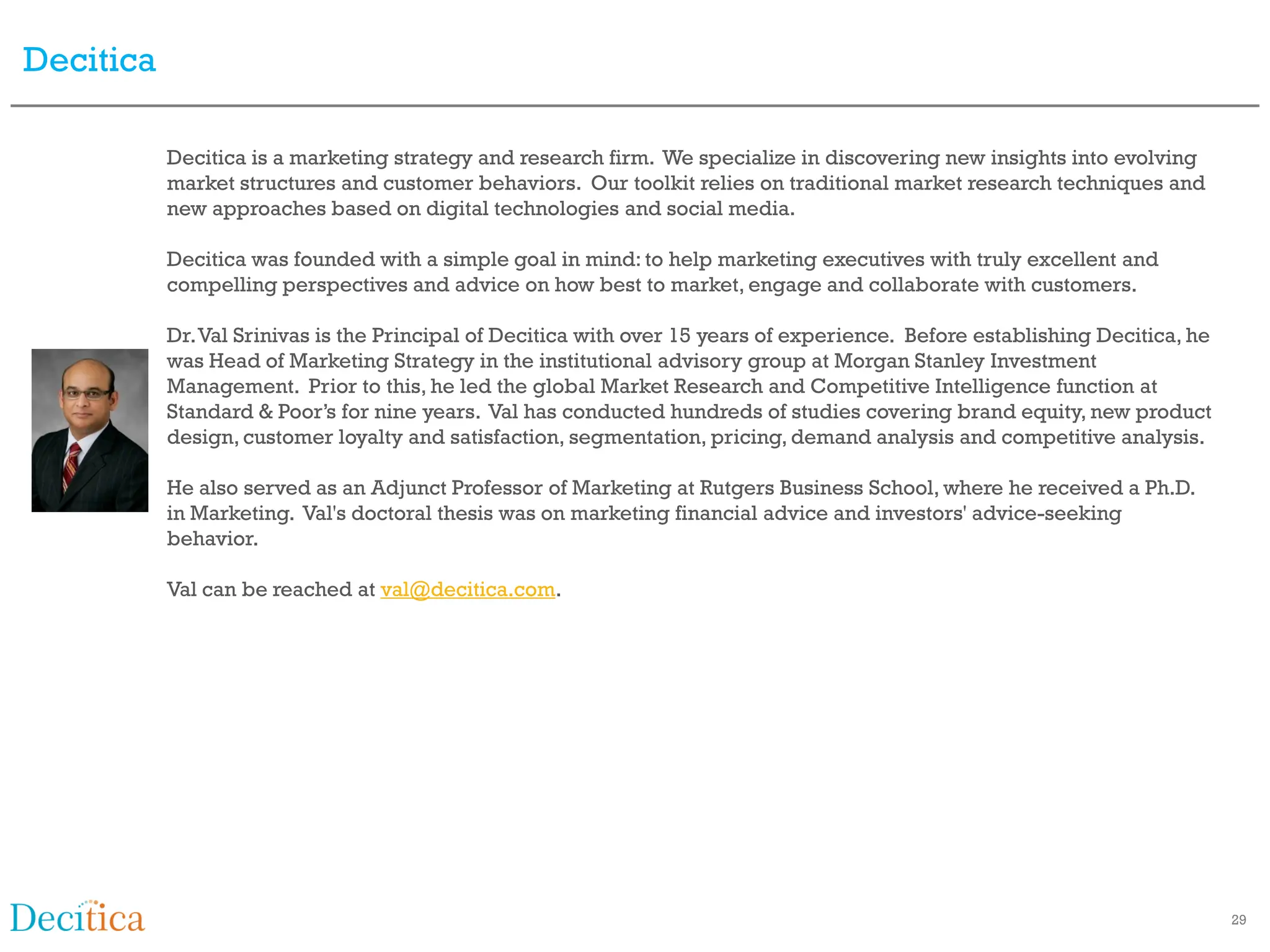 Decitica

           Decitica is a marketing strategy and research firm. We specialize in discovering new insights into evolving
           market structures and customer behaviors. Our toolkit relies on traditional market research techniques and
           new approaches based on digital technologies and social media.

           Decitica was founded with a simple goal in mind: to help marketing executives with truly excellent and
           compelling perspectives and advice on how best to market, engage and collaborate with customers.

           Dr. Val Srinivas is the Principal of Decitica with over 15 years of experience. Before establishing Decitica, he
           was Head of Marketing Strategy in the institutional advisory group at Morgan Stanley Investment
           Management. Prior to this, he led the global Market Research and Competitive Intelligence function at
           Standard & Poor’s for nine years. Val has conducted hundreds of studies covering brand equity, new product
           design, customer loyalty and satisfaction, segmentation, pricing, demand analysis and competitive analysis.

           He also served as an Adjunct Professor of Marketing at Rutgers Business School, where he received a Ph.D.
           in Marketing. Val's doctoral thesis was on marketing financial advice and investors' advice-seeking
           behavior.

           Val can be reached at val@decitica.com.




                                                                                                                              29
 
