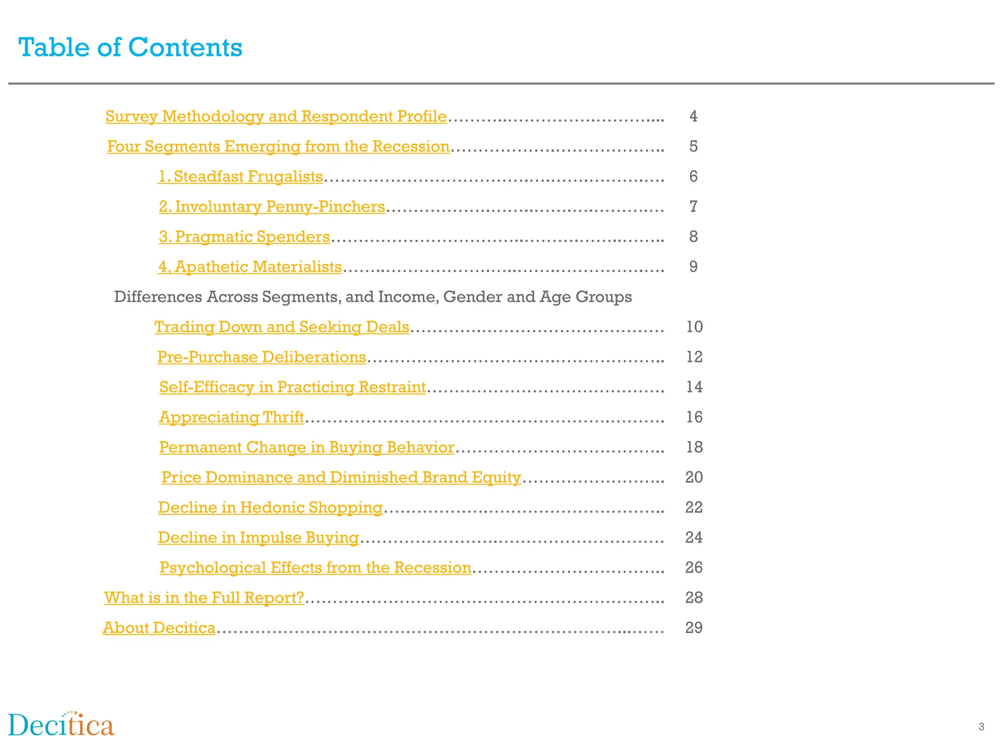 Table of Contents

      Survey Methodology and Respondent Profile………..…………….………....       4
      Four Segments Emerging from the Recession……………….………………..          5
            1. Steadfast Frugalists……………………………….….…….……….….             6
            2. Involuntary Penny-Pinchers……………….……..…….….……….…          7
            3. Pragmatic Spenders……………………………..……….……..……..              8
            4, Apathetic Materialists……..……………….…..…….…………….….          9
       Differences Across Segments, and Income, Gender and Age Groups
           Trading Down and Seeking Deals………….……………………………               10
            Pre-Purchase Deliberations…………………………….………………..              12
            Self-Efficacy in Practicing Restraint…………………………………….        14
            Appreciating Thrift……………………………………………….……….                  16
            Permanent Change in Buying Behavior………………………………..           18
            Price Dominance and Diminished Brand Equity……………………..       20
            Decline in Hedonic Shopping……………….…………………………..              22
            Decline in Impulse Buying…………………….…………………………                24
            Psychological Effects from the Recession……………………………..       26
      What is in the Full Report?………………………………………………………..                28
      About Decitica………………………………………………………………...……                       29




                                                                             3
 