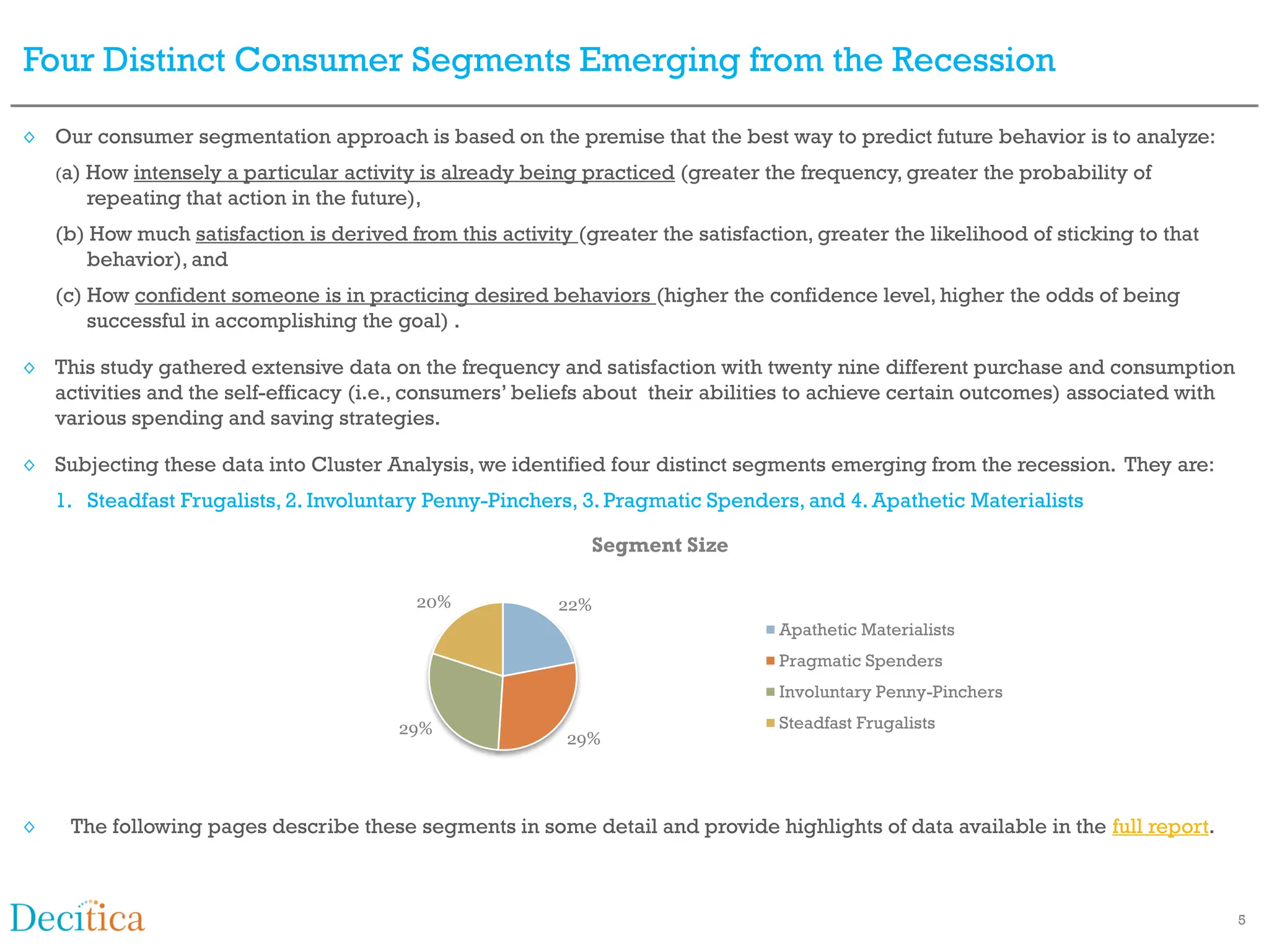 Four Distinct Consumer Segments Emerging from the Recession

◊ Our consumer segmentation approach is based on the premise that the best way to predict future behavior is to analyze:
    (a) Howintensely a particular activity is already being practiced (greater the frequency, greater the probability of
       repeating that action in the future),
    (b) How much satisfaction is derived from this activity (greater the satisfaction, greater the likelihood of sticking to that
       behavior), and
    (c) How confident someone is in practicing desired behaviors (higher the confidence level, higher the odds of being
        successful in accomplishing the goal) .

◊ This study gathered extensive data on the frequency and satisfaction with twenty nine different purchase and consumption
  activities and the self-efficacy (i.e., consumers’ beliefs about their abilities to achieve certain outcomes) associated with
  various spending and saving strategies.

◊ Subjecting these data into Cluster Analysis, we identified four distinct segments emerging from the recession. They are:
    1. Steadfast Frugalists, 2. Involuntary Penny-Pinchers, 3. Pragmatic Spenders, and 4. Apathetic Materialists

                                                              Segment Size

                                           20%            22%
                                                                                   Apathetic Materialists
                                                                                   Pragmatic Spenders
                                                                                   Involuntary Penny-Pinchers

                                         29%                                       Steadfast Frugalists
                                                           29%




◊    The following pages describe these segments in some detail and provide highlights of data available in the full report.



                                                                                                                                    5
 