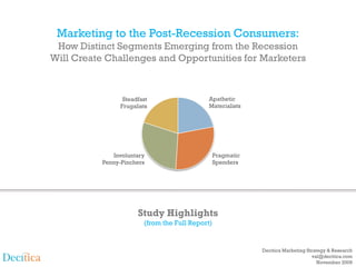 Marketing to the Post-Recession Consumers:
 How Distinct Segments Emerging from the Recession
Will Create Challenges and Opportunities for Marketers



                 Steadfast                  Apathetic
                Frugalists                  Materialists




              Involuntary                        Pragmatic
           Penny-Pinchers                        Spenders




                      Study Highlights
                        (from the Full Report)


                                                             Decitica Marketing Strategy & Research
                                                                                  val@decitica.com
                                                                                     November 2009
 