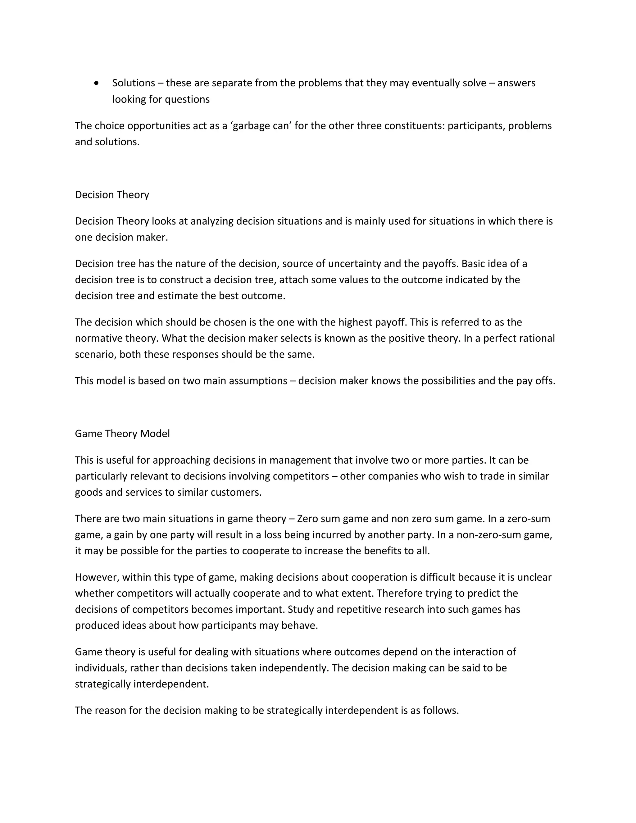 •   Solutions – these are separate from the problems that they may eventually solve – answers
        looking for questions

The choice opportunities act as a ‘garbage can’ for the other three constituents: participants, problems
and solutions.



Decision Theory

Decision Theory looks at analyzing decision situations and is mainly used for situations in which there is
one decision maker.

Decision tree has the nature of the decision, source of uncertainty and the payoffs. Basic idea of a
decision tree is to construct a decision tree, attach some values to the outcome indicated by the
decision tree and estimate the best outcome.

The decision which should be chosen is the one with the highest payoff. This is referred to as the
normative theory. What the decision maker selects is known as the positive theory. In a perfect rational
scenario, both these responses should be the same.

This model is based on two main assumptions – decision maker knows the possibilities and the pay offs.



Game Theory Model

This is useful for approaching decisions in management that involve two or more parties. It can be
particularly relevant to decisions involving competitors – other companies who wish to trade in similar
goods and services to similar customers.

There are two main situations in game theory – Zero sum game and non zero sum game. In a zero-sum
game, a gain by one party will result in a loss being incurred by another party. In a non-zero-sum game,
it may be possible for the parties to cooperate to increase the benefits to all.

However, within this type of game, making decisions about cooperation is difficult because it is unclear
whether competitors will actually cooperate and to what extent. Therefore trying to predict the
decisions of competitors becomes important. Study and repetitive research into such games has
produced ideas about how participants may behave.

Game theory is useful for dealing with situations where outcomes depend on the interaction of
individuals, rather than decisions taken independently. The decision making can be said to be
strategically interdependent.

The reason for the decision making to be strategically interdependent is as follows.
 
