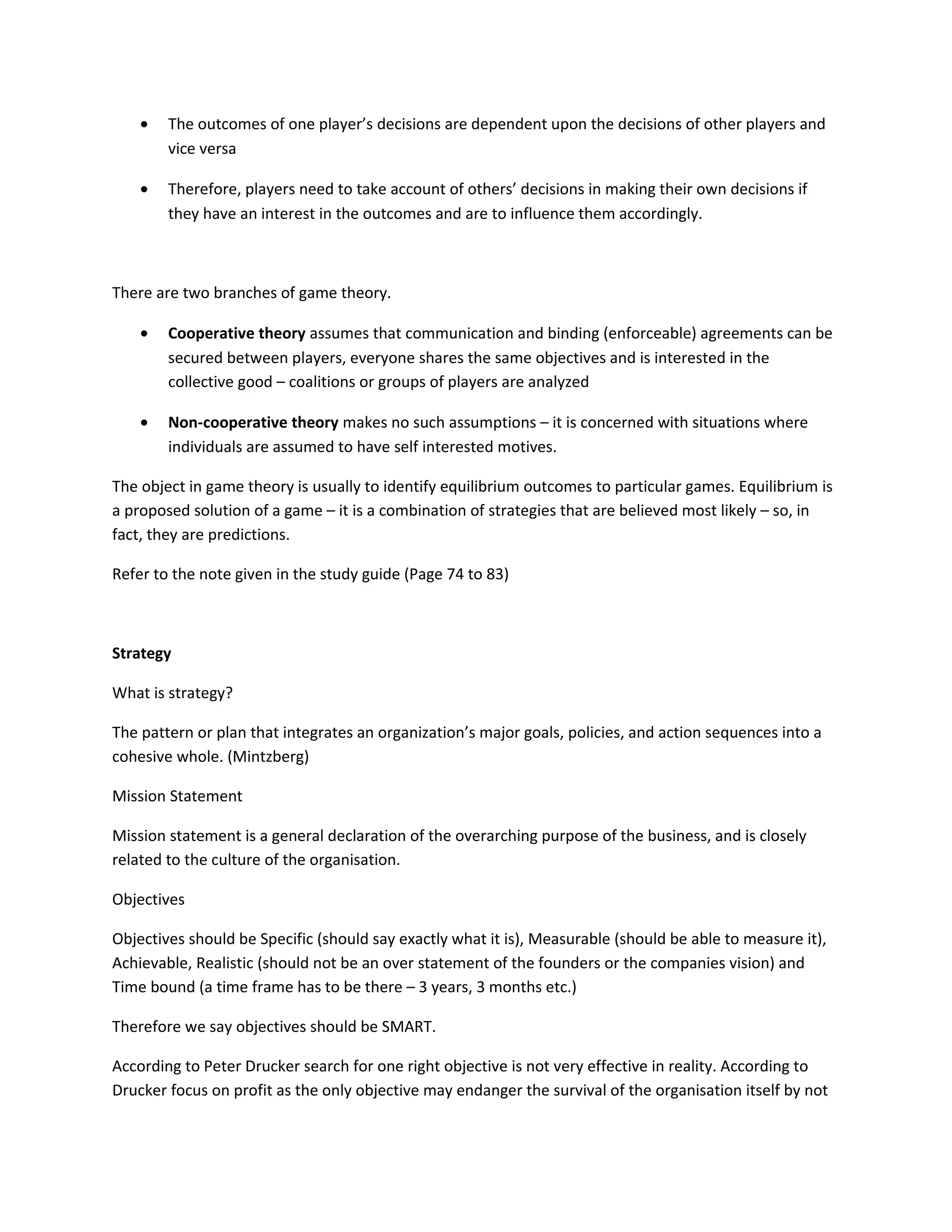 •   The outcomes of one player’s decisions are dependent upon the decisions of other players and
        vice versa

    •   Therefore, players need to take account of others’ decisions in making their own decisions if
        they have an interest in the outcomes and are to influence them accordingly.



There are two branches of game theory.

    •   Cooperative theory assumes that communication and binding (enforceable) agreements can be
        secured between players, everyone shares the same objectives and is interested in the
        collective good – coalitions or groups of players are analyzed

    •   Non-cooperative theory makes no such assumptions – it is concerned with situations where
        individuals are assumed to have self interested motives.

The object in game theory is usually to identify equilibrium outcomes to particular games. Equilibrium is
a proposed solution of a game – it is a combination of strategies that are believed most likely – so, in
fact, they are predictions.

Refer to the note given in the study guide (Page 74 to 83)



Strategy

What is strategy?

The pattern or plan that integrates an organization’s major goals, policies, and action sequences into a
cohesive whole. (Mintzberg)

Mission Statement

Mission statement is a general declaration of the overarching purpose of the business, and is closely
related to the culture of the organisation.

Objectives

Objectives should be Specific (should say exactly what it is), Measurable (should be able to measure it),
Achievable, Realistic (should not be an over statement of the founders or the companies vision) and
Time bound (a time frame has to be there – 3 years, 3 months etc.)

Therefore we say objectives should be SMART.

According to Peter Drucker search for one right objective is not very effective in reality. According to
Drucker focus on profit as the only objective may endanger the survival of the organisation itself by not
 