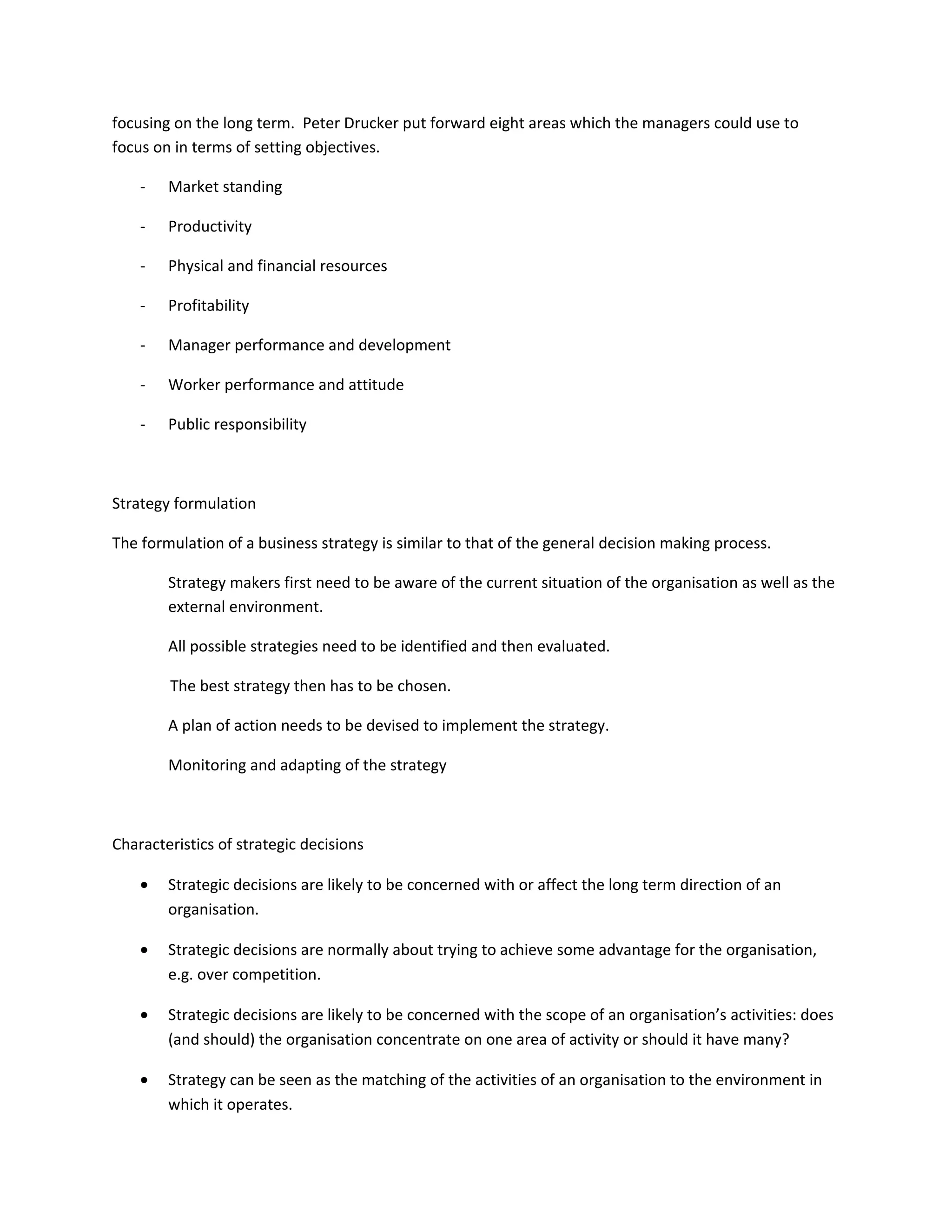 focusing on the long term. Peter Drucker put forward eight areas which the managers could use to
focus on in terms of setting objectives.

    -   Market standing

    -   Productivity

    -   Physical and financial resources

    -   Profitability

    -   Manager performance and development

    -   Worker performance and attitude

    -   Public responsibility



Strategy formulation

The formulation of a business strategy is similar to that of the general decision making process.

        Strategy makers first need to be aware of the current situation of the organisation as well as the
        external environment.

        All possible strategies need to be identified and then evaluated.

        The best strategy then has to be chosen.

        A plan of action needs to be devised to implement the strategy.

        Monitoring and adapting of the strategy



Characteristics of strategic decisions

    •   Strategic decisions are likely to be concerned with or affect the long term direction of an
        organisation.

    •   Strategic decisions are normally about trying to achieve some advantage for the organisation,
        e.g. over competition.

    •   Strategic decisions are likely to be concerned with the scope of an organisation’s activities: does
        (and should) the organisation concentrate on one area of activity or should it have many?

    •   Strategy can be seen as the matching of the activities of an organisation to the environment in
        which it operates.
 