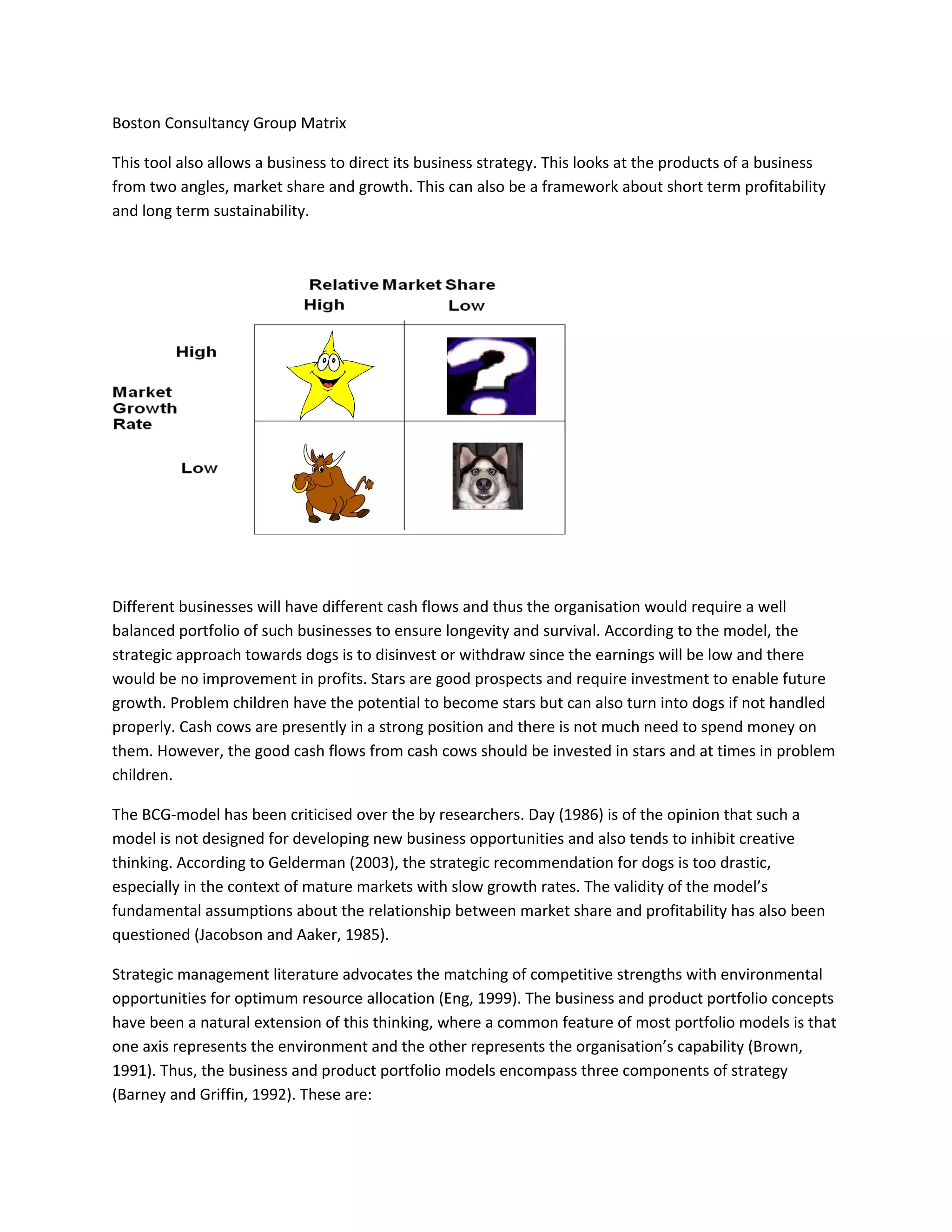 Boston Consultancy Group Matrix

This tool also allows a business to direct its business strategy. This looks at the products of a business
from two angles, market share and growth. This can also be a framework about short term profitability
and long term sustainability.




Different businesses will have different cash flows and thus the organisation would require a well
balanced portfolio of such businesses to ensure longevity and survival. According to the model, the
strategic approach towards dogs is to disinvest or withdraw since the earnings will be low and there
would be no improvement in profits. Stars are good prospects and require investment to enable future
growth. Problem children have the potential to become stars but can also turn into dogs if not handled
properly. Cash cows are presently in a strong position and there is not much need to spend money on
them. However, the good cash flows from cash cows should be invested in stars and at times in problem
children.

The BCG-model has been criticised over the by researchers. Day (1986) is of the opinion that such a
model is not designed for developing new business opportunities and also tends to inhibit creative
thinking. According to Gelderman (2003), the strategic recommendation for dogs is too drastic,
especially in the context of mature markets with slow growth rates. The validity of the model’s
fundamental assumptions about the relationship between market share and profitability has also been
questioned (Jacobson and Aaker, 1985).

Strategic management literature advocates the matching of competitive strengths with environmental
opportunities for optimum resource allocation (Eng, 1999). The business and product portfolio concepts
have been a natural extension of this thinking, where a common feature of most portfolio models is that
one axis represents the environment and the other represents the organisation’s capability (Brown,
1991). Thus, the business and product portfolio models encompass three components of strategy
(Barney and Griffin, 1992). These are:
 
