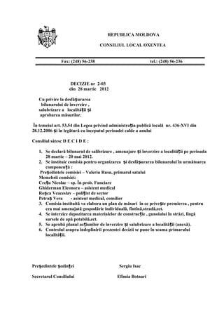 REPUBLICA MOLDOVA
CONSILIUL LOCAL OXENTEA
DECIZIE nr 2-03
din 28 martie 2012
Cu privire la desfă urareaș
bilunarului de înverzire ,
salubrizare a localită ii iț ș
aprobarea măsurilor.
În temeiul art. 53,54 din Legea privind administra ia publică locală nr. 436-XVI dinț
28.12.2006 i în legătură cu începutul perioadei calde a anuluiș
Consiliul sătesc D E C I D E :
1. Se declară bilunarul de salibrizare , amenajare i înverzire a localită ii pe perioadaș ț
28 martie – 20 mai 2012.
2. Se instituie comisia pentru organizarea i desfă urarea bilunarului în următoareaș ș
componen ă :ț
Pre edintele comisiei – Valeriu Rusu, primarul satuluiș
Memebrii comisiei:
Cre u Nicolae – sp. În prob. Funciareț
Ghiderman Eleonora – asistent medical
Ro ca Veaceslav – poli ist de sectorș ț
Petra Vera - asistent medical, consilierș
3. Comisia instituită va elabora un plan de măsuri în ce prive te premierea , pentruș
cea mai amenajată gospodărie individuală, fîntînă,stradă,ect.
4. Se interzice depozitarea materialelor de construc ie , gunoiului în străzi, lîngăț
sursele de apă potabilă,ect.
5. Se aprobă planul ac iunilor de înverzire i salubrizare a localită ii (anexă).ț ș ț
6. Controlul asupra îndeplinirii prezentei decizii se pune în seama primarului
localită ii.ț
Pre edintele edin ei Sergiu Isacș ș ț
Secretarul Consiliului Efimia Botnari
Fax: (248) 56-238 tel.: (248) 56-236
 