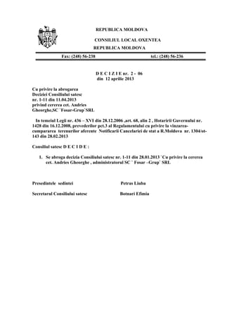REPUBLICA MOLDOVA
CONSILIUL LOCAL OXENTEA
REPUBLICA MOLDOVA
D E C I Z I E nr. 2 - 06
din 12 aprilie 2013
Cu privire la abrogarea
Deciziei Consiliului satesc
nr. 1-11 din 11.04.2013
privind cererea cet. Andries
Gheorghe,SC `Fosar-Grup`SRL
In temeiul Legii nr. 436 – XVI din 28.12.2006 ,art. 68, alin 2 , Hotaririi Guvernului nr.
1428 din 16.12.2008, prevederilor pct.3 al Regulamentului cu privire la vinzarea-
cumpararea terenurilor aferente Notificarii Cancelariei de stat a R.Moldova nr. 1304/ot-
143 din 28.02.2013
Consiliul satesc D E C I D E :
1. Se abroga decizia Consiliului satesc nr. 1-11 din 28.01.2013 `Cu privire la cererea
cet. Andries Gheorghe , administratorul SC ` Fosar –Grup` SRL
Presedintele sedintei Petras Liuba
Secretarul Consiliului satesc Botnari Efimia
Fax: (248) 56-238 tel.: (248) 56-236
 